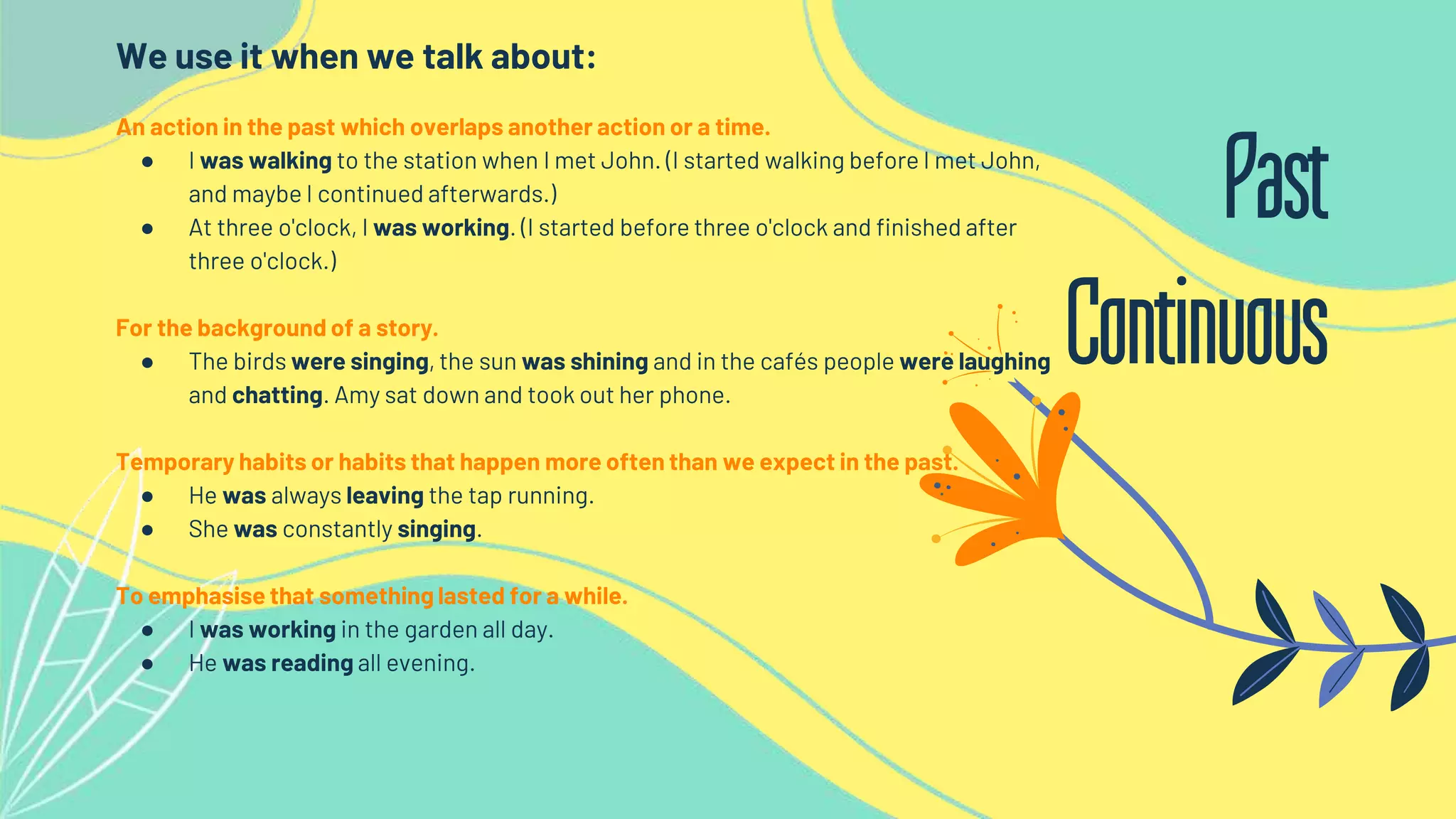 We use it when we talk about:
An action in the past which overlaps another action or a time.
● I was walking to the station when I met John. (I started walking before I met John,
and maybe I continued afterwards.)
● At three o'clock, I was working. (I started before three o'clock and finished after
three o'clock.)
For the background of a story.
● The birds were singing, the sun was shining and in the cafés people were laughing
and chatting. Amy sat down and took out her phone.
Temporary habits or habits that happen more often than we expect in the past.
● He was always leaving the tap running.
● She was constantly singing.
To emphasise that something lasted for a while.
● I was working in the garden all day.
● He was reading all evening.
Past
Continuous
 