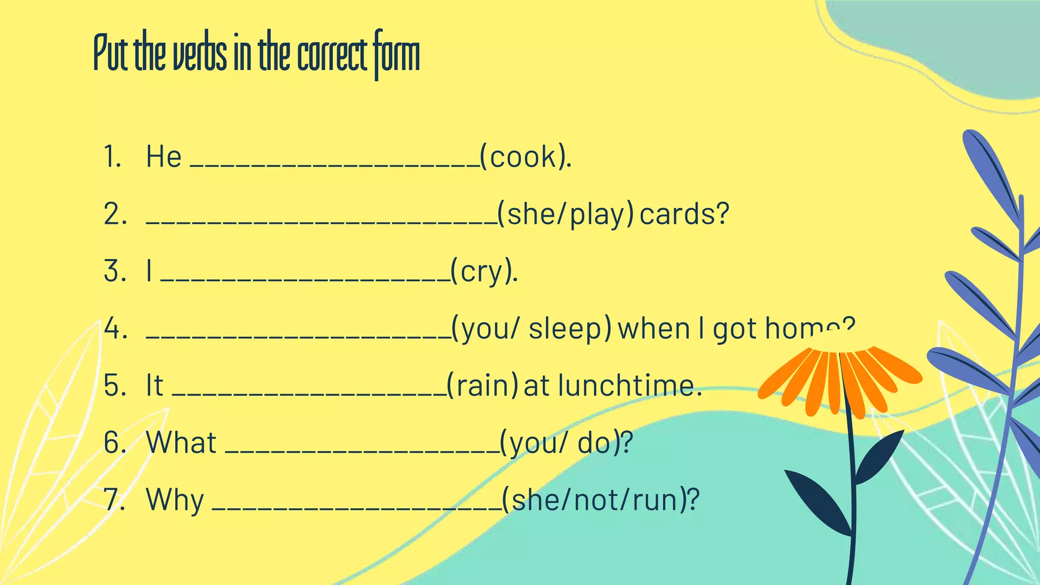 1. He ___________________(cook).
2. _______________________(she/play) cards?
3. I ___________________(cry).
4. ____________________(you/ sleep) when I got home?
5. It __________________(rain) at lunchtime.
6. What __________________(you/ do)?
7. Why ___________________(she/not/run)?
Puttheverbsinthecorrectform
 