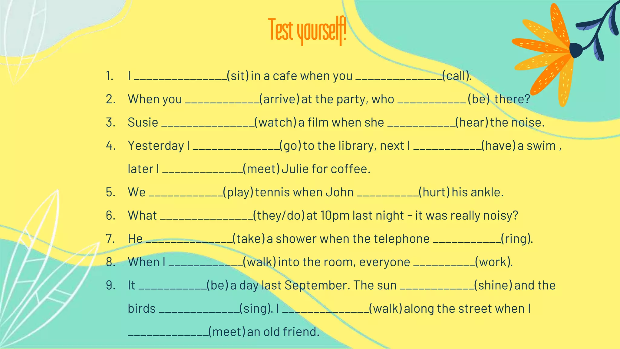 1. I _______________(sit) in a cafe when you ______________(call).
2. When you ____________(arrive) at the party, who ___________ (be) there?
3. Susie _______________(watch) a film when she ___________(hear) the noise.
4. Yesterday I ______________(go) to the library, next I ___________(have) a swim ,
later I _____________(meet) Julie for coffee.
5. We ____________(play) tennis when John __________(hurt) his ankle.
6. What _______________(they/do) at 10pm last night - it was really noisy?
7. He ______________(take) a shower when the telephone ___________(ring).
8. When I ____________(walk) into the room, everyone __________(work).
9. It ___________(be) a day last September. The sun ____________(shine) and the
birds _____________(sing). I ______________(walk) along the street when I
_____________(meet) an old friend.
Testyourself!
 