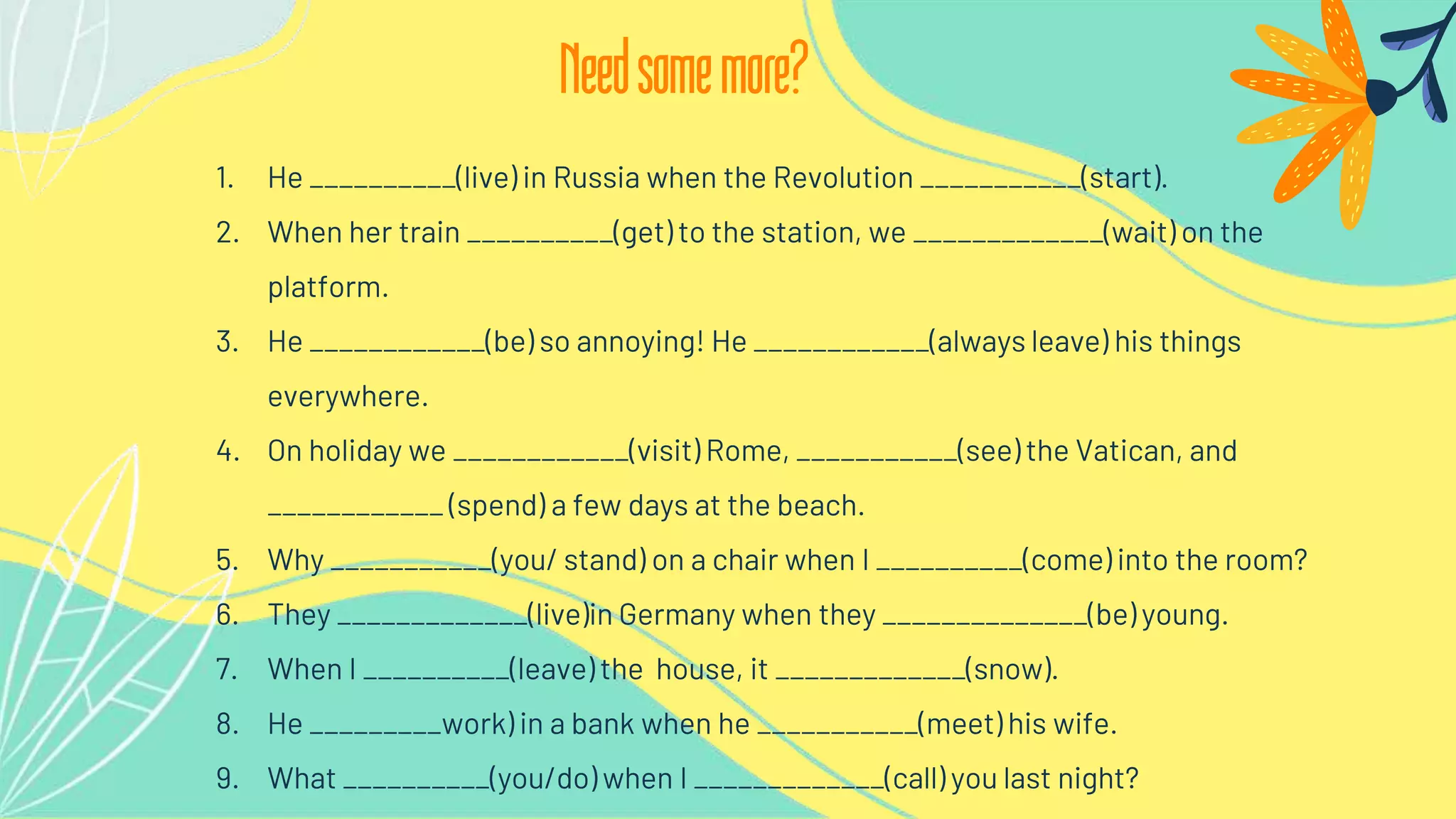 1. He __________(live) in Russia when the Revolution ___________(start).
2. When her train __________(get) to the station, we _____________(wait) on the
platform.
3. He ____________(be) so annoying! He ____________(always leave) his things
everywhere.
4. On holiday we ____________(visit) Rome, ___________(see) the Vatican, and
____________ (spend) a few days at the beach.
5. Why ___________(you/ stand) on a chair when I __________(come) into the room?
6. They _____________(live)in Germany when they ______________(be) young.
7. When I __________(leave) the house, it _____________(snow).
8. He _________work) in a bank when he ___________(meet) his wife.
9. What __________(you/do) when I _____________(call) you last night?
Needsomemore?
 