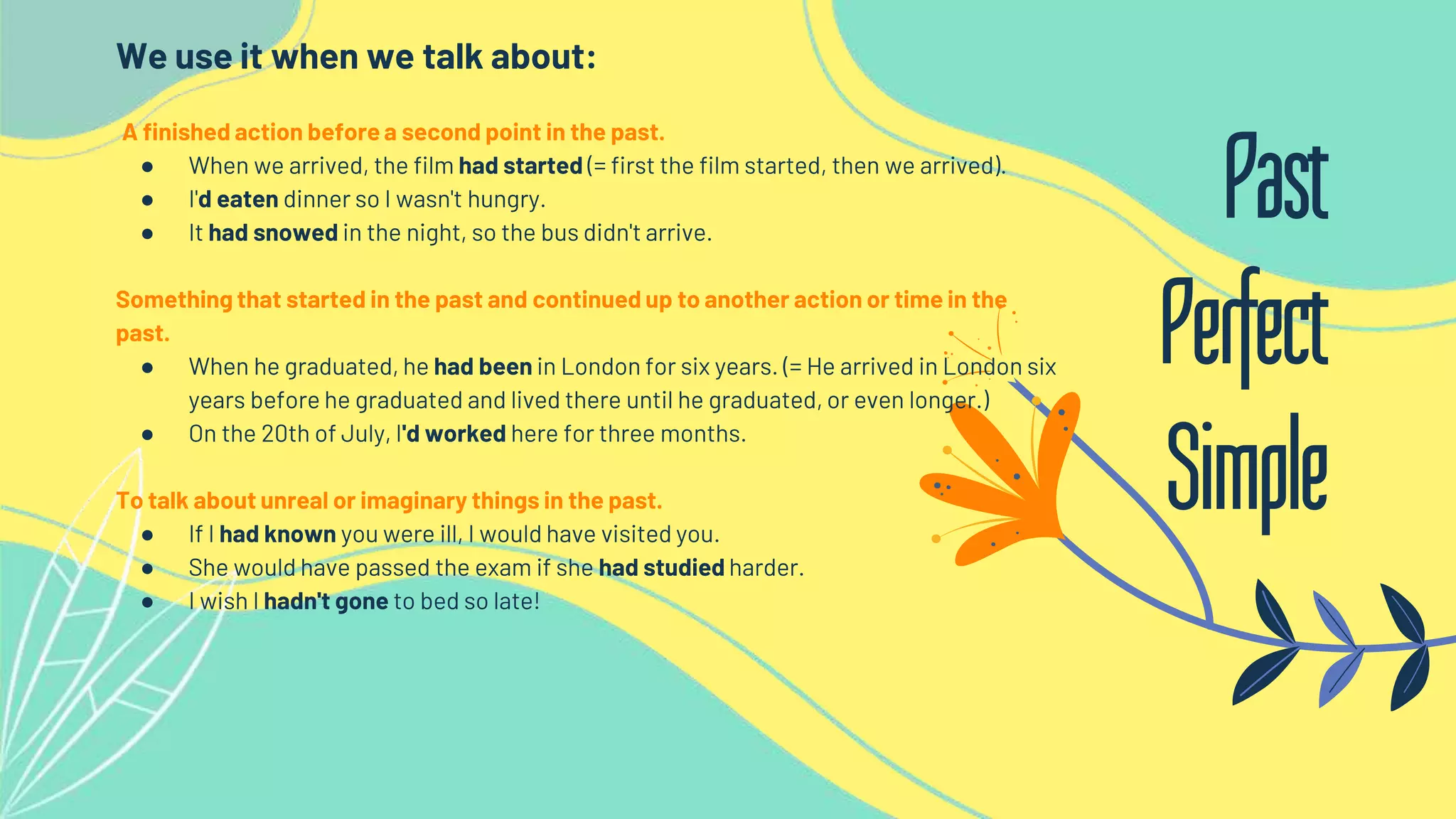 We use it when we talk about:
A finished action before a second point in the past.
● When we arrived, the film had started (= first the film started, then we arrived).
● I'd eaten dinner so I wasn't hungry.
● It had snowed in the night, so the bus didn't arrive.
Something that started in the past and continued up to another action or time in the
past.
● When he graduated, he had been in London for six years. (= He arrived in London six
years before he graduated and lived there until he graduated, or even longer.)
● On the 20th of July, I'd worked here for three months.
To talk about unreal or imaginary things in the past.
● If I had known you were ill, I would have visited you.
● She would have passed the exam if she had studied harder.
● I wish I hadn't gone to bed so late!
Past
Perfect
Simple
 