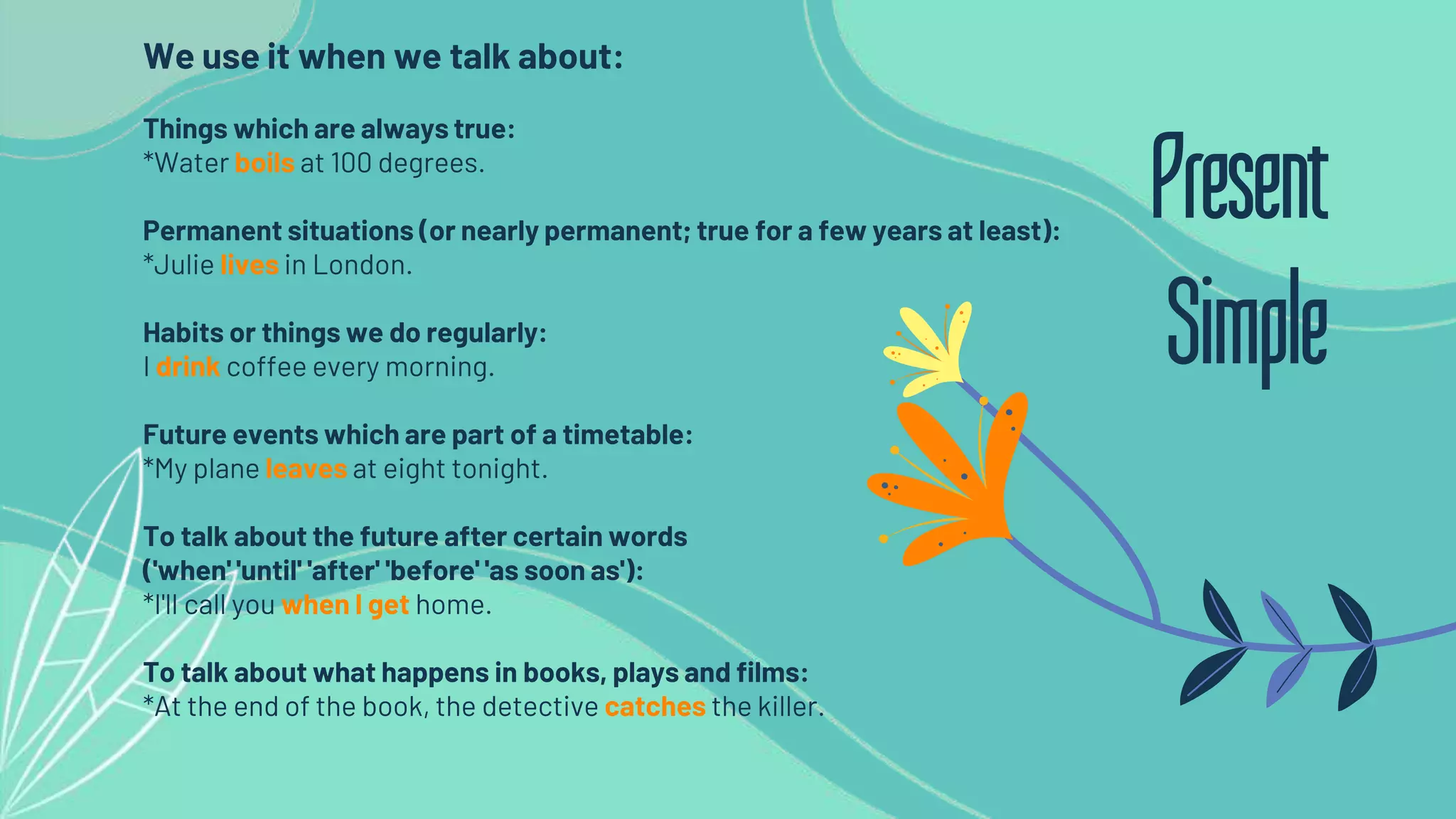 We use it when we talk about:
Things which are always true:
*Water boils at 100 degrees.
Permanent situations (or nearly permanent; true for a few years at least):
*Julie lives in London.
Habits or things we do regularly:
I drink coffee every morning.
Future events which are part of a timetable:
*My plane leaves at eight tonight.
To talk about the future after certain words
('when' 'until' 'after' 'before' 'as soon as'):
*I'll call you when I get home.
To talk about what happens in books, plays and films:
*At the end of the book, the detective catches the killer.
Present
Simple
 