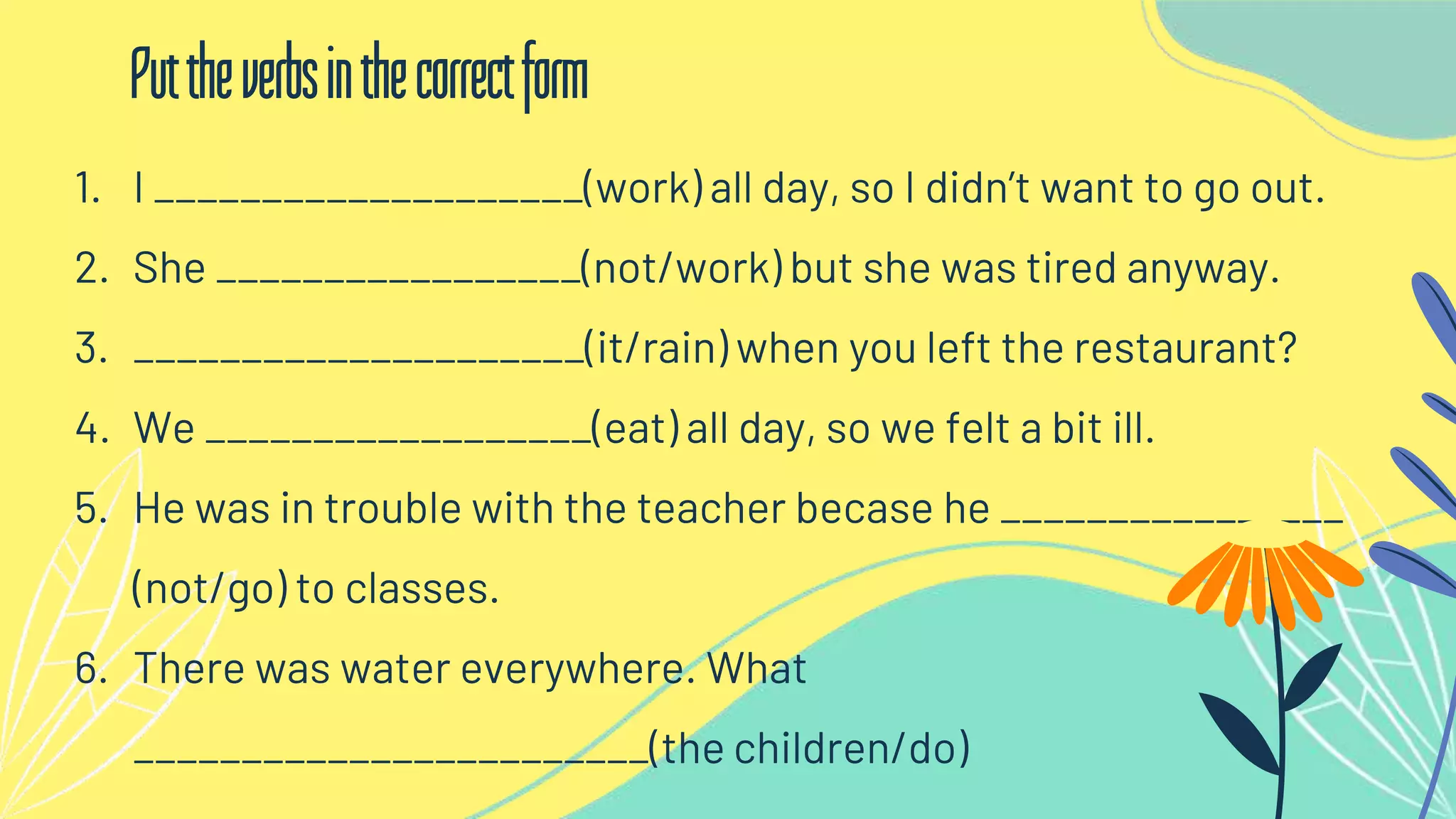 1. I ____________________(work) all day, so I didn’t want to go out.
2. She _________________(not/work) but she was tired anyway.
3. _____________________(it/rain) when you left the restaurant?
4. We __________________(eat) all day, so we felt a bit ill.
5. He was in trouble with the teacher becase he ________________
(not/go) to classes.
6. There was water everywhere. What
________________________(the children/do)
Puttheverbsinthecorrectform
 