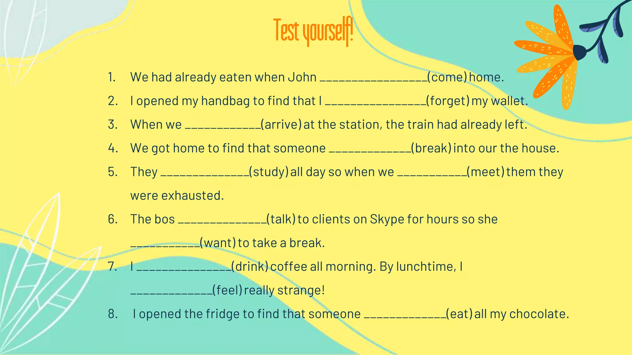 1. We had already eaten when John _________________(come) home.
2. I opened my handbag to find that I ________________(forget) my wallet.
3. When we ____________(arrive) at the station, the train had already left.
4. We got home to find that someone _____________(break) into our the house.
5. They ______________(study) all day so when we ___________(meet) them they
were exhausted.
6. The bos ______________(talk) to clients on Skype for hours so she
___________(want) to take a break.
7. I _______________(drink) coffee all morning. By lunchtime, I
_____________(feel) really strange!
8. I opened the fridge to find that someone _____________(eat) all my chocolate.
Testyourself!
 