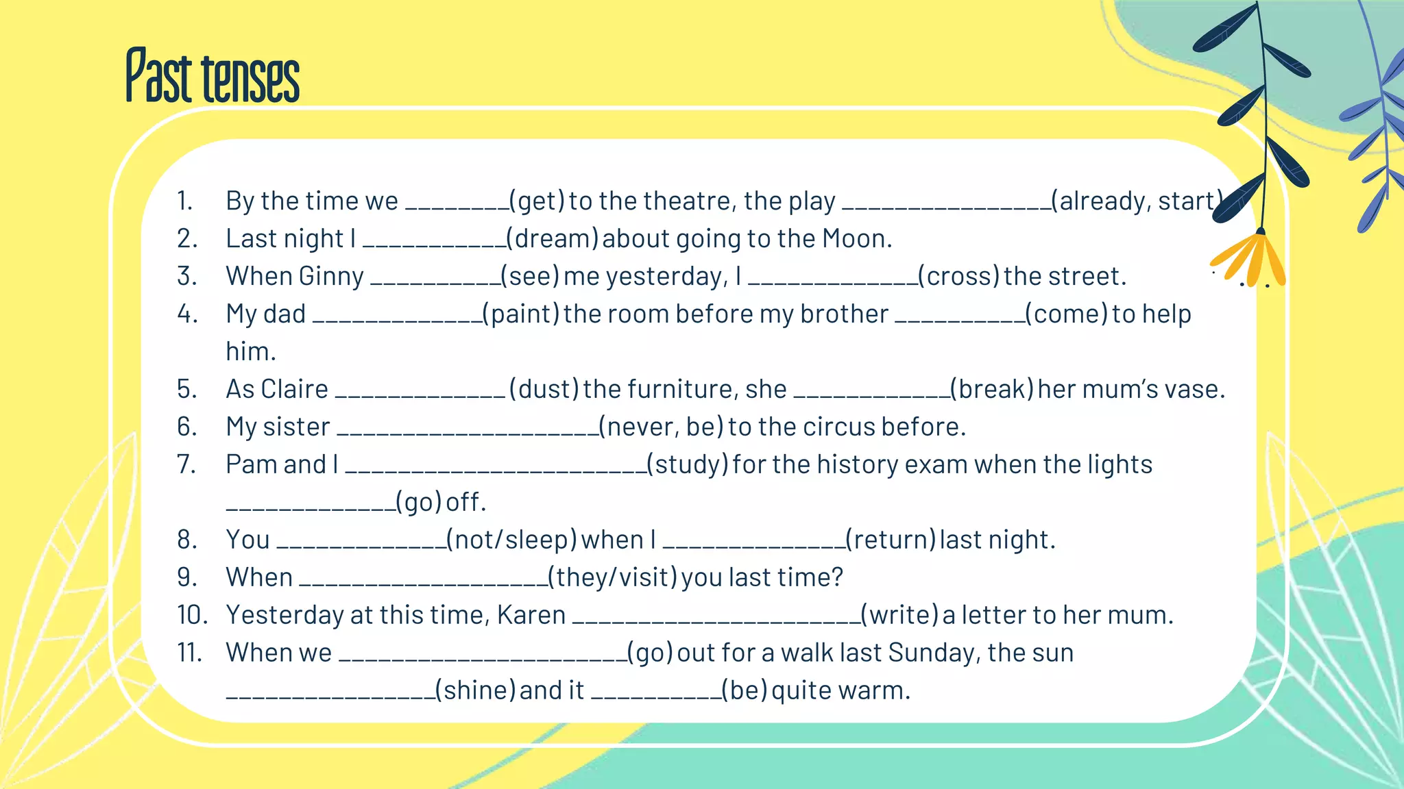 Pasttenses
1. By the time we ________(get) to the theatre, the play ________________(already, start).
2. Last night I ___________(dream) about going to the Moon.
3. When Ginny __________(see) me yesterday, I _____________(cross) the street.
4. My dad _____________(paint) the room before my brother __________(come) to help
him.
5. As Claire _____________ (dust) the furniture, she ____________(break) her mum’s vase.
6. My sister ____________________(never, be) to the circus before.
7. Pam and I _______________________(study) for the history exam when the lights
_____________(go) off.
8. You _____________(not/sleep) when I ______________(return) last night.
9. When ___________________(they/visit) you last time?
10. Yesterday at this time, Karen ______________________(write) a letter to her mum.
11. When we ______________________(go) out for a walk last Sunday, the sun
________________(shine) and it __________(be) quite warm.
 