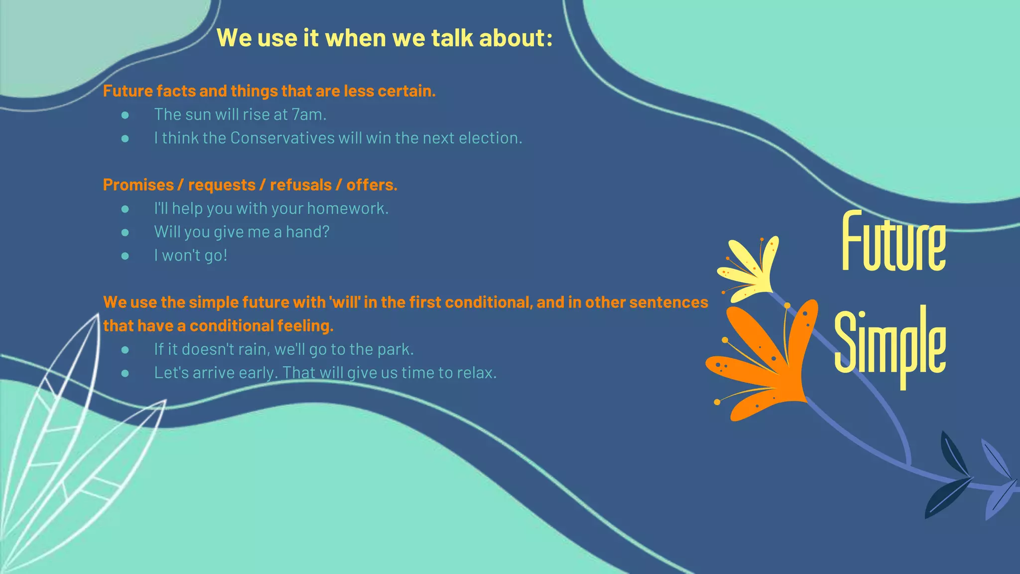 We use it when we talk about:
Future facts and things that are less certain.
● The sun will rise at 7am.
● I think the Conservatives will win the next election.
Promises / requests / refusals / offers.
● I'll help you with your homework.
● Will you give me a hand?
● I won't go!
We use the simple future with 'will' in the first conditional, and in other sentences
that have a conditional feeling.
● If it doesn't rain, we'll go to the park.
● Let's arrive early. That will give us time to relax.
Future
Simple
 