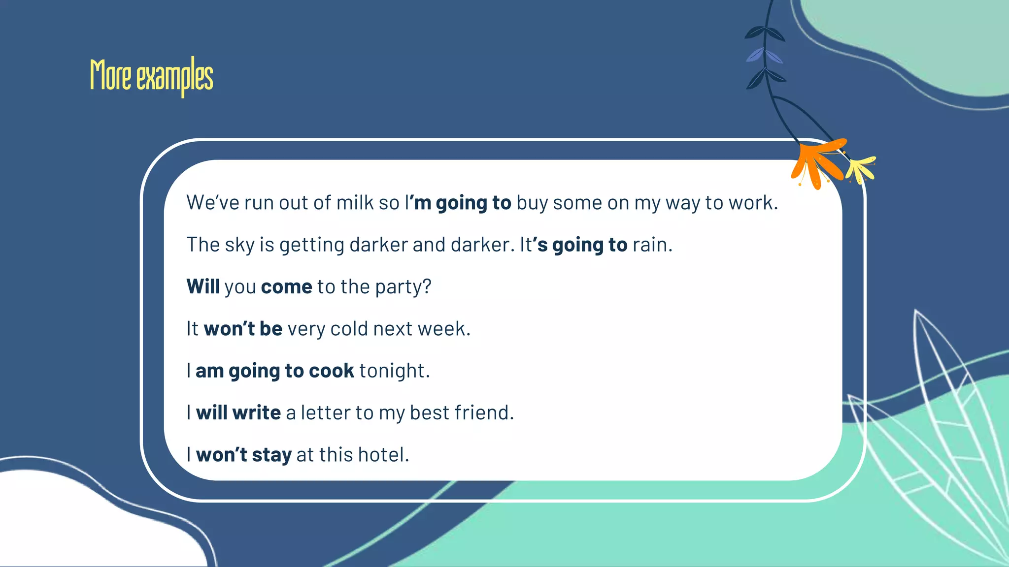 Moreexamples
We’ve run out of milk so I’m going to buy some on my way to work.
The sky is getting darker and darker. It’s going to rain.
Will you come to the party?
It won’t be very cold next week.
I am going to cook tonight.
I will write a letter to my best friend.
I won’t stay at this hotel.
 