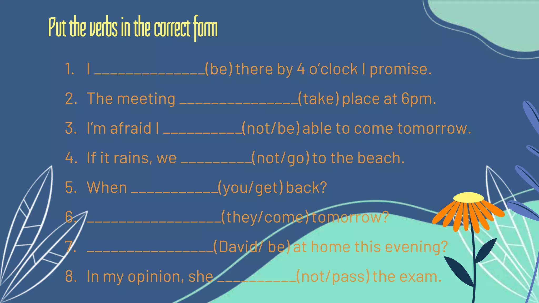 1. I ______________(be) there by 4 o’clock I promise.
2. The meeting _______________(take) place at 6pm.
3. I’m afraid I __________(not/be) able to come tomorrow.
4. If it rains, we _________(not/go) to the beach.
5. When ___________(you/get) back?
6. _________________(they/come) tomorrow?
7. ________________(David/ be) at home this evening?
8. In my opinion, she __________(not/pass) the exam.
Puttheverbsinthecorrectform
 