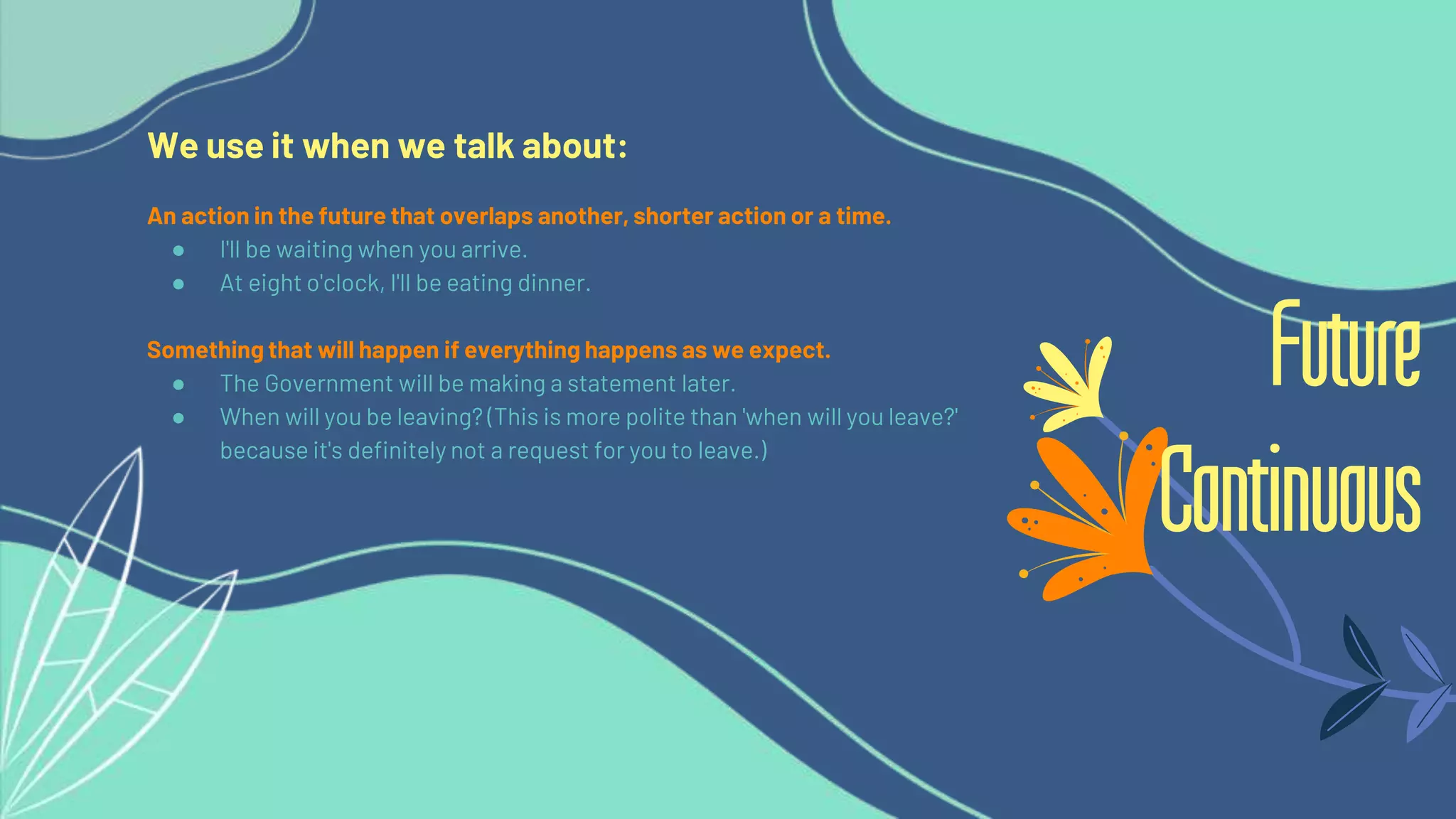 We use it when we talk about:
An action in the future that overlaps another, shorter action or a time.
● I'll be waiting when you arrive.
● At eight o'clock, I'll be eating dinner.
Something that will happen if everything happens as we expect.
● The Government will be making a statement later.
● When will you be leaving? (This is more polite than 'when will you leave?'
because it's definitely not a request for you to leave.)
Future
Continuous
 