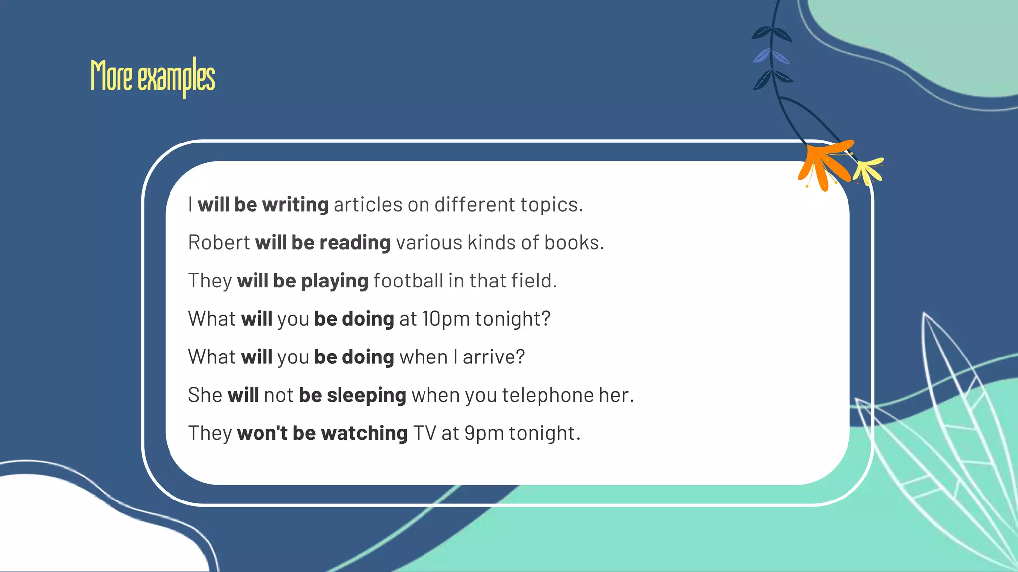 Moreexamples
I will be writing articles on different topics.
Robert will be reading various kinds of books.
They will be playing football in that field.
What will you be doing at 10pm tonight?
What will you be doing when I arrive?
She will not be sleeping when you telephone her.
They won't be watching TV at 9pm tonight.
 