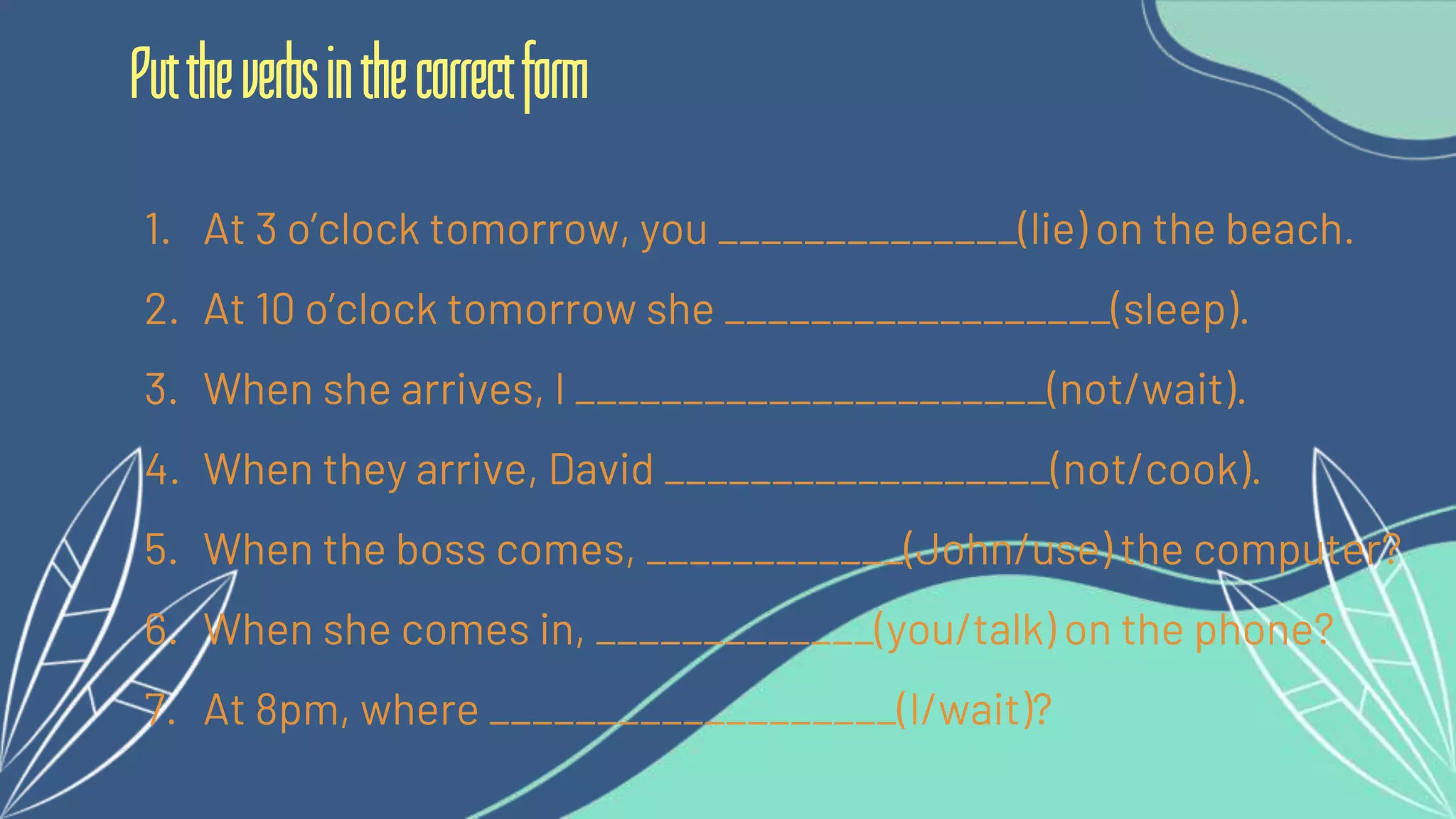 1. At 3 o’clock tomorrow, you ______________(lie) on the beach.
2. At 10 o’clock tomorrow she __________________(sleep).
3. When she arrives, I ______________________(not/wait).
4. When they arrive, David __________________(not/cook).
5. When the boss comes, ____________(John/use) the computer?
6. When she comes in, _____________(you/talk) on the phone?
7. At 8pm, where ___________________(I/wait)?
Puttheverbsinthecorrectform
 