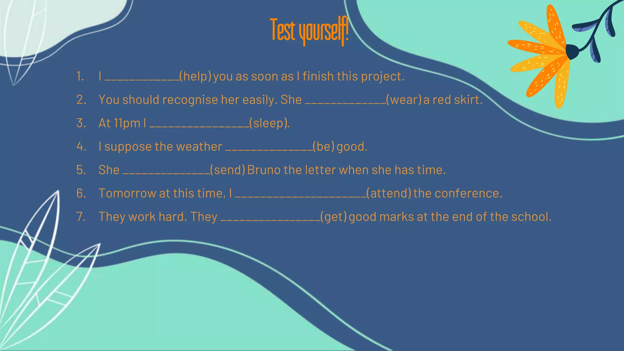 1. I ____________(help) you as soon as I finish this project.
2. You should recognise her easily. She _____________(wear) a red skirt.
3. At 11pm I ________________(sleep).
4. I suppose the weather ______________(be) good.
5. She ______________(send) Bruno the letter when she has time.
6. Tomorrow at this time, I _____________________(attend) the conference.
7. They work hard. They ________________(get) good marks at the end of the school.
Testyourself!
 