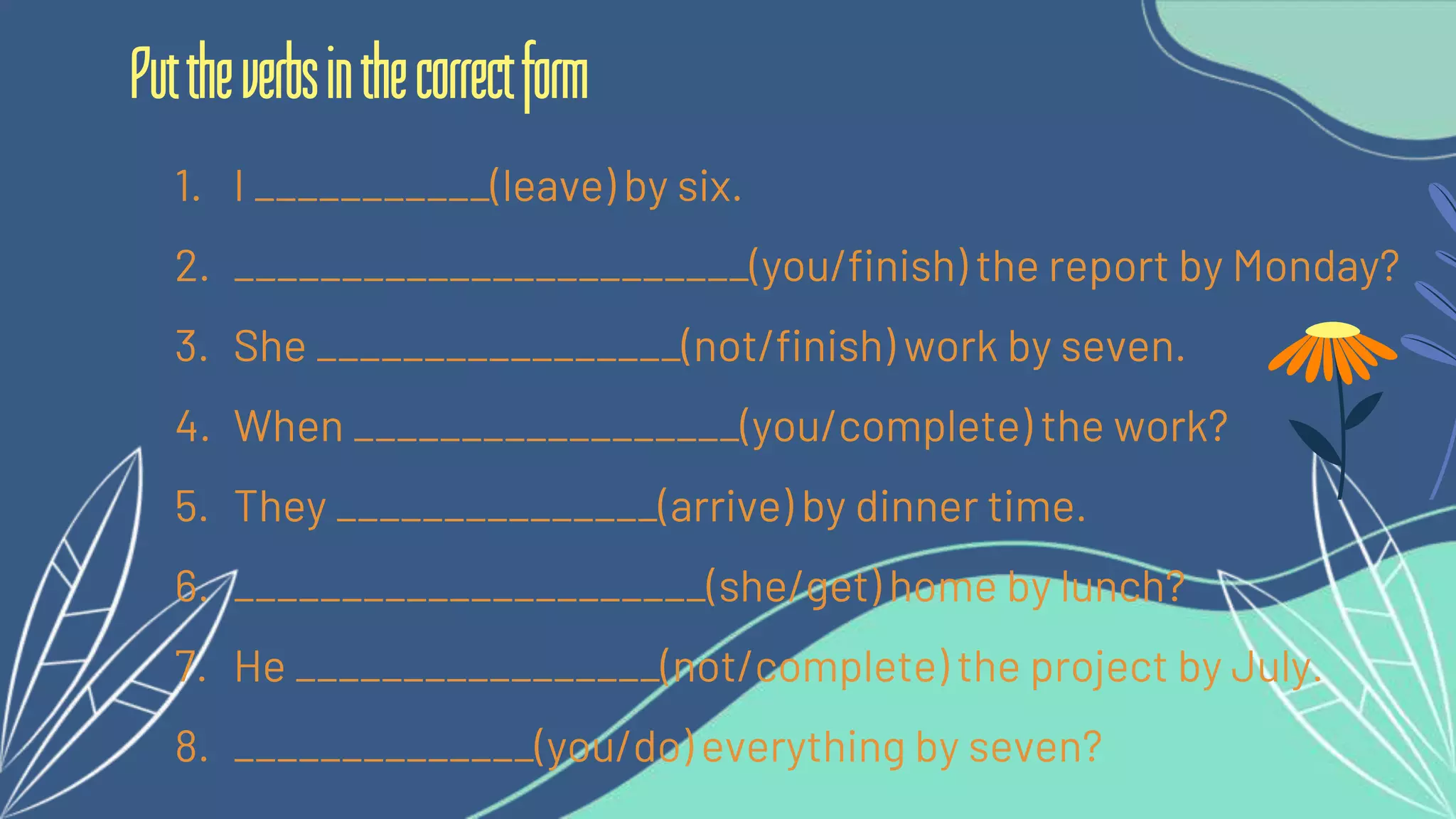 1. I ___________(leave) by six.
2. ________________________(you/finish) the report by Monday?
3. She _________________(not/finish) work by seven.
4. When __________________(you/complete) the work?
5. They _______________(arrive) by dinner time.
6. ______________________(she/get) home by lunch?
7. He _________________(not/complete) the project by July.
8. ______________(you/do) everything by seven?
Puttheverbsinthecorrectform
 