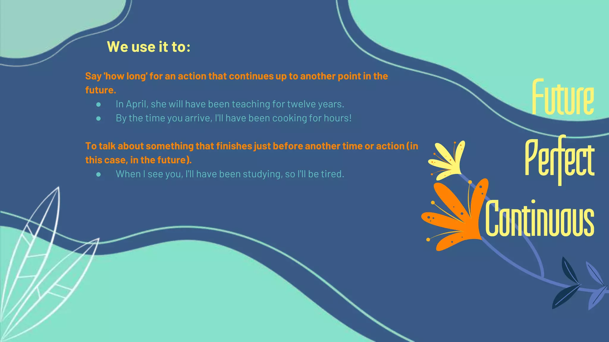 We use it to:
Say 'how long' for an action that continues up to another point in the
future.
● In April, she will have been teaching for twelve years.
● By the time you arrive, I'll have been cooking for hours!
To talk about something that finishes just before another time or action (in
this case, in the future).
● When I see you, I'll have been studying, so I'll be tired.
Future
Perfect
Continuous
 
