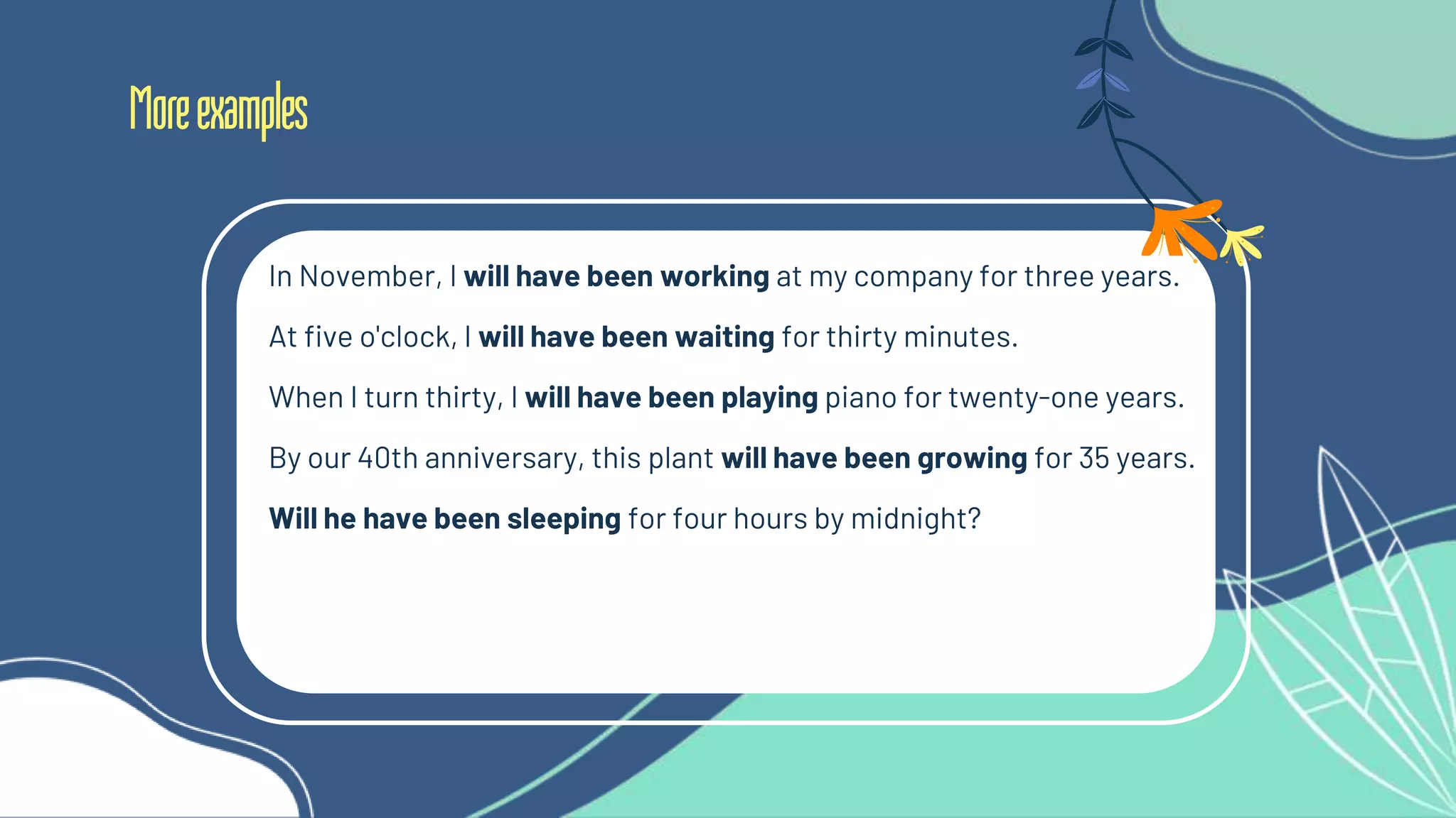 Moreexamples
In November, I will have been working at my company for three years.
At five o'clock, I will have been waiting for thirty minutes.
When I turn thirty, I will have been playing piano for twenty-one years.
By our 40th anniversary, this plant will have been growing for 35 years.
Will he have been sleeping for four hours by midnight?
 