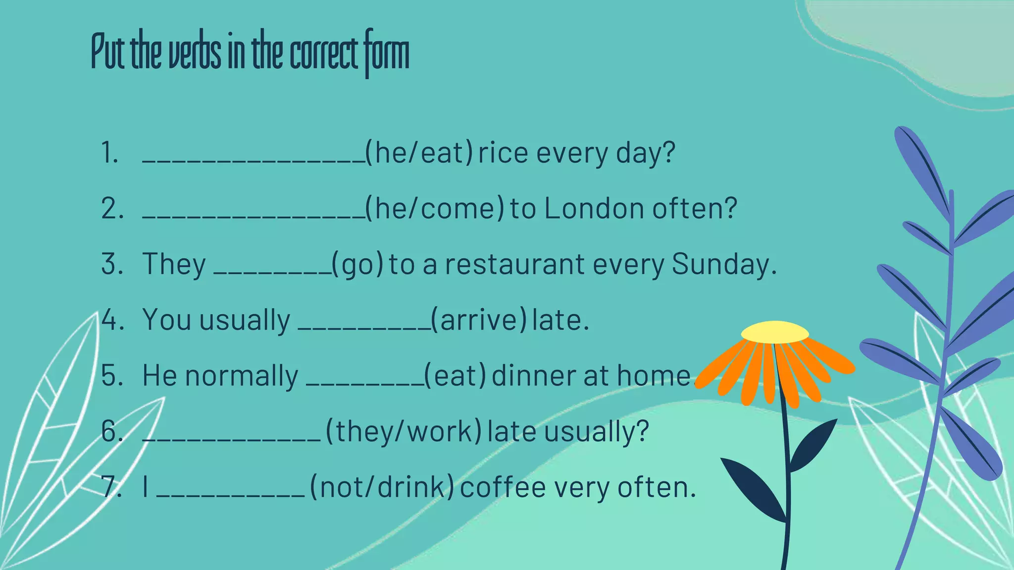 1. _______________(he/eat) rice every day?
2. _______________(he/come) to London often?
3. They ________(go) to a restaurant every Sunday.
4. You usually _________(arrive) late.
5. He normally ________(eat) dinner at home.
6. ____________ (they/work) late usually?
7. I __________ (not/drink) coffee very often.
Puttheverbsinthecorrectform
 