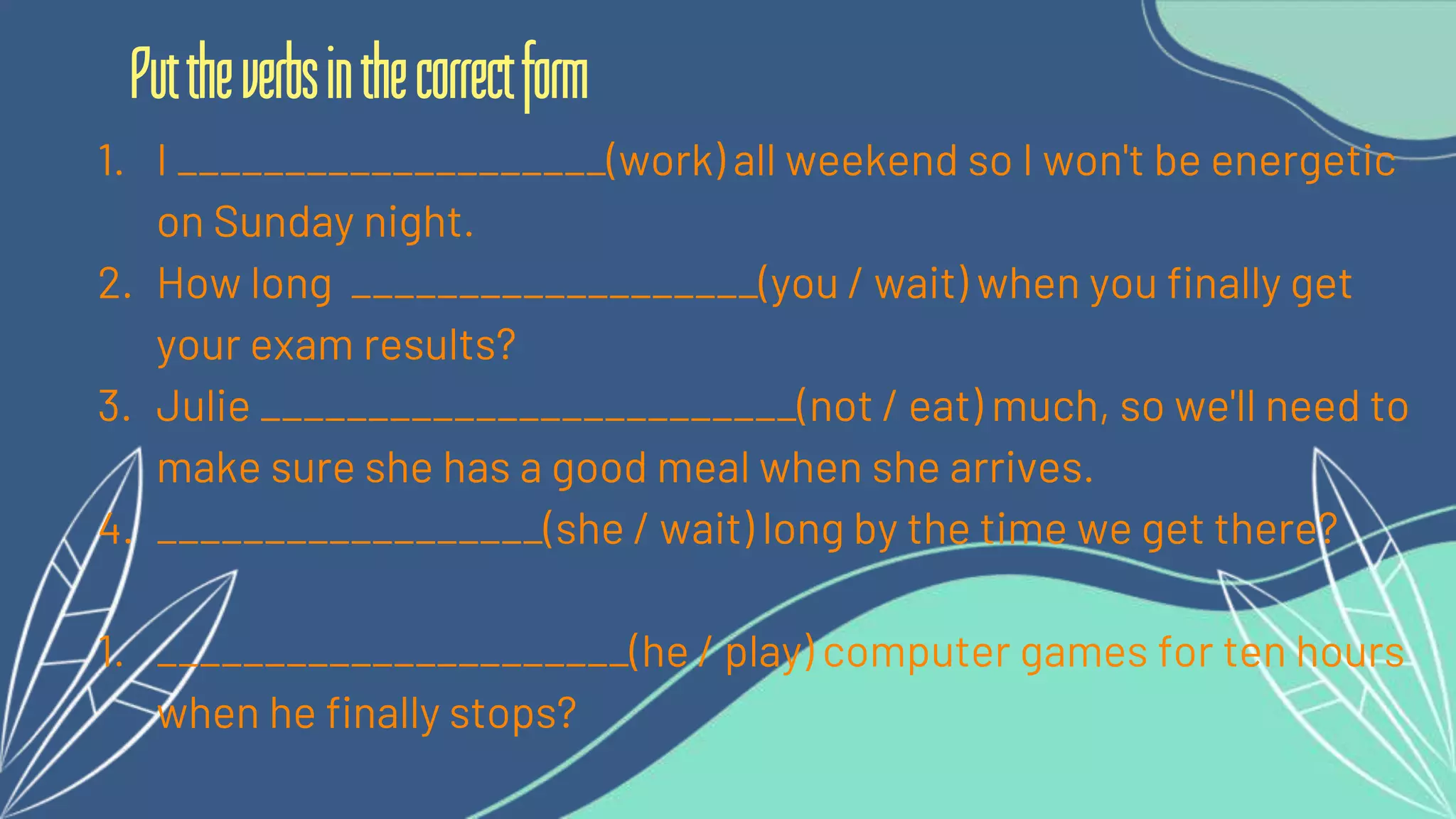 1. I ____________________(work) all weekend so I won't be energetic
on Sunday night.
2. How long ___________________(you / wait) when you finally get
your exam results?
3. Julie _________________________(not / eat) much, so we'll need to
make sure she has a good meal when she arrives.
4. __________________(she / wait) long by the time we get there?
1. ______________________(he / play) computer games for ten hours
when he finally stops?
Puttheverbsinthecorrectform
 
