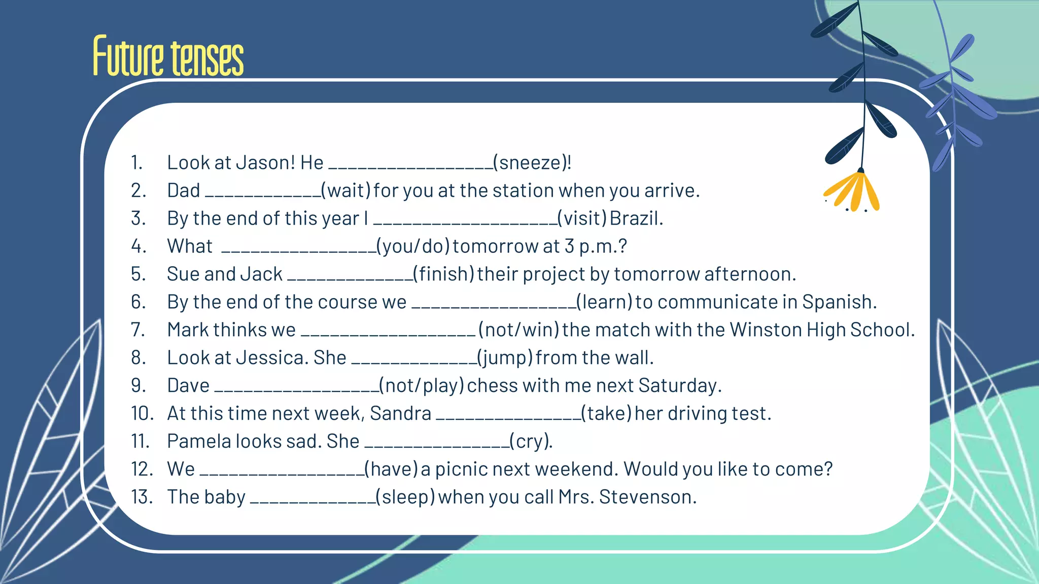 Futuretenses
1. Look at Jason! He _________________(sneeze)!
2. Dad ____________(wait) for you at the station when you arrive.
3. By the end of this year I ___________________(visit) Brazil.
4. What ________________(you/do) tomorrow at 3 p.m.?
5. Sue and Jack _____________(finish) their project by tomorrow afternoon.
6. By the end of the course we _________________(learn) to communicate in Spanish.
7. Mark thinks we __________________ (not/win) the match with the Winston High School.
8. Look at Jessica. She _____________(jump) from the wall.
9. Dave _________________(not/play) chess with me next Saturday.
10. At this time next week, Sandra _______________(take) her driving test.
11. Pamela looks sad. She _______________(cry).
12. We _________________(have) a picnic next weekend. Would you like to come?
13. The baby _____________(sleep) when you call Mrs. Stevenson.
 