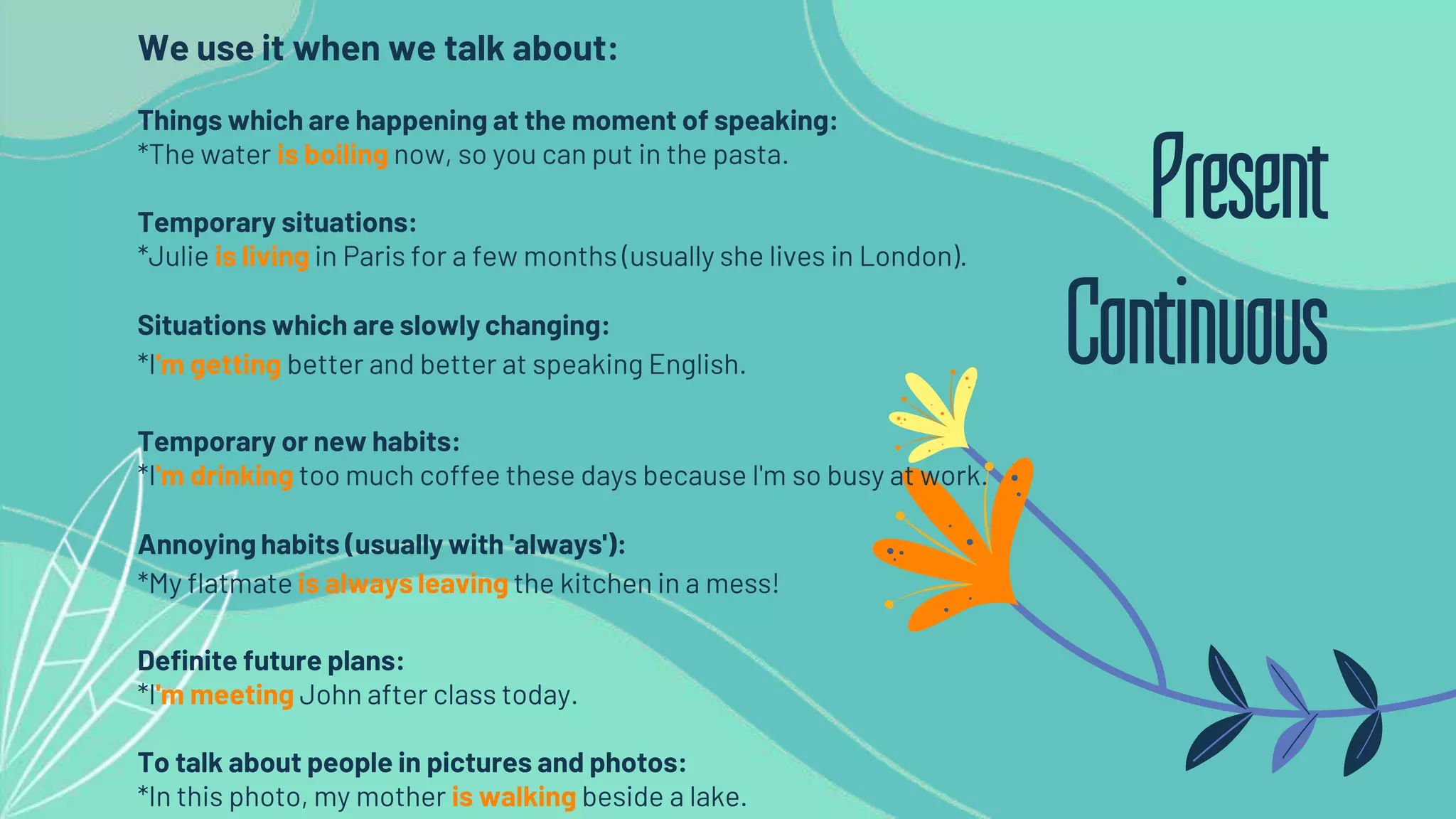 We use it when we talk about:
Things which are happening at the moment of speaking:
*The water is boiling now, so you can put in the pasta.
Temporary situations:
*Julie is living in Paris for a few months (usually she lives in London).
Situations which are slowly changing:
*I'm getting better and better at speaking English.
Temporary or new habits:
*I'm drinking too much coffee these days because I'm so busy at work.
Annoying habits (usually with 'always'):
*My flatmate is always leaving the kitchen in a mess!
Definite future plans:
*I'm meeting John after class today.
To talk about people in pictures and photos:
*In this photo, my mother is walking beside a lake.
Present
Continuous
 