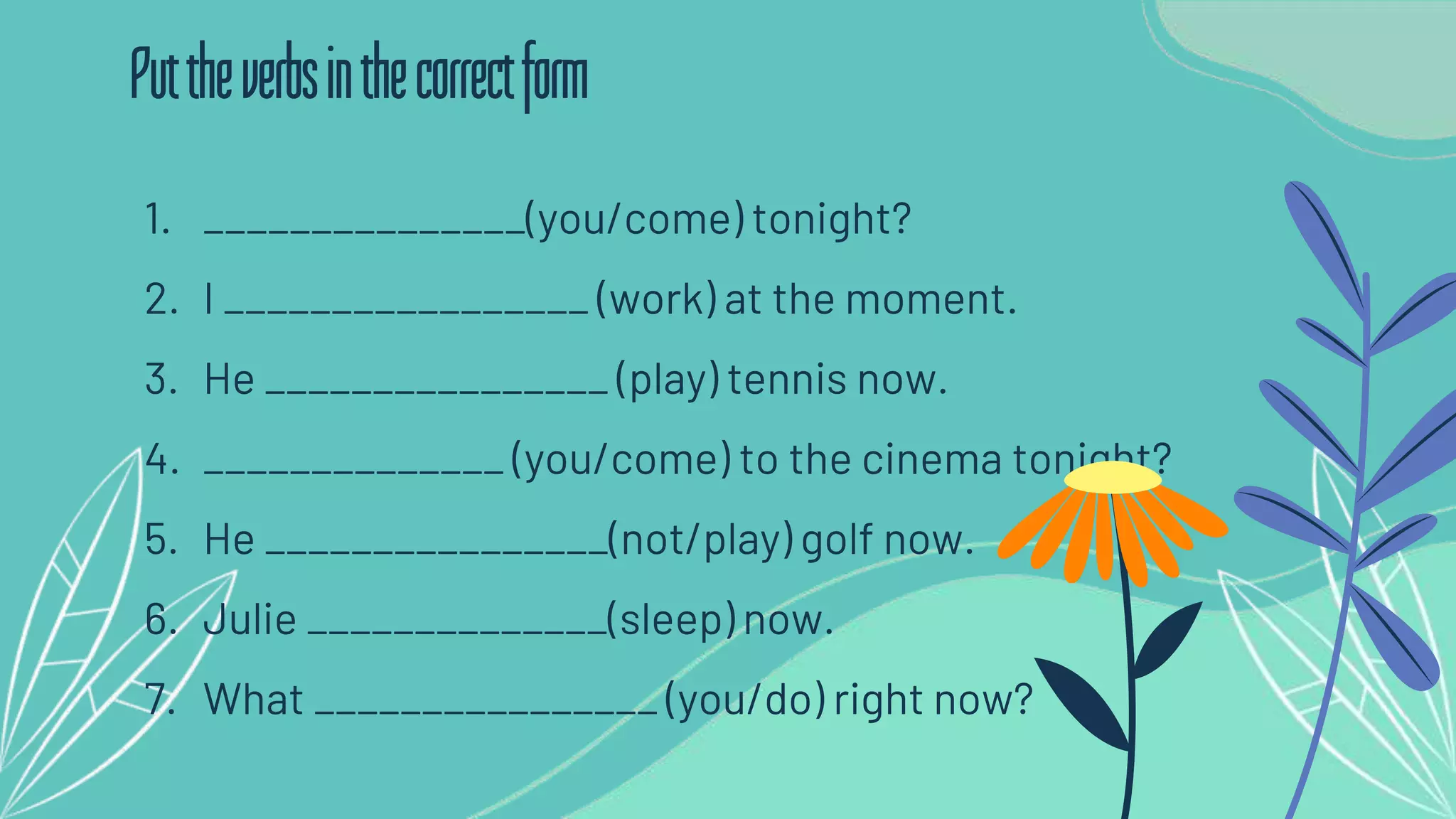 1. _______________(you/come) tonight?
2. I _________________ (work) at the moment.
3. He ________________ (play) tennis now.
4. ______________ (you/come) to the cinema tonight?
5. He ________________(not/play) golf now.
6. Julie ______________(sleep) now.
7. What ________________ (you/do) right now?
Puttheverbsinthecorrectform
 