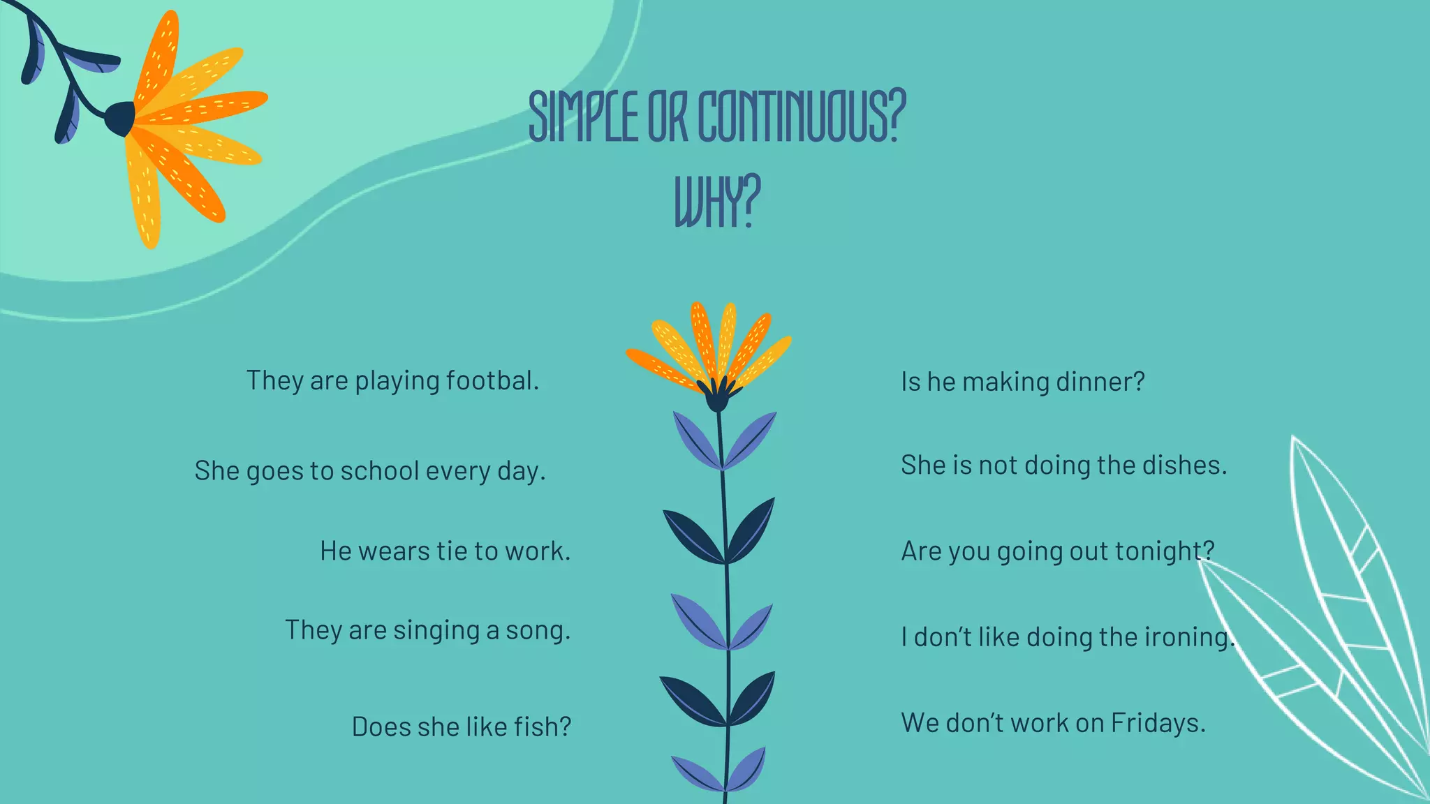 SIMPLEORCONTINUOUS?
WHY?
She goes to school every day.
They are playing footbal.
Are you going out tonight?
Is he making dinner?
He wears tie to work.
They are singing a song.
Does she like fish?
She is not doing the dishes.
I don’t like doing the ironing.
We don’t work on Fridays.
 
