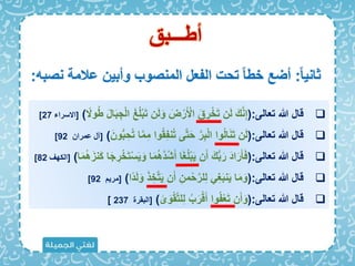 ً‫ا‬‫ثاني‬
:
‫نصبه‬ ‫عالمة‬ ‫وأبين‬ ‫المنصوب‬ ‫الفعل‬ ‫تحت‬ ً‫ا‬‫خب‬ ‫أضع‬
:
‫أبـــبق‬

‫تعالى‬ ‫هللا‬ ‫قال‬
(:
َ‫ت‬ ‫ن‬َ‫ل‬َ‫و‬ َ
‫ض‬ْ‫ر‬َ ْ
‫األ‬ َ‫ق‬ ِ
‫ر‬ْ‫خ‬َ‫ت‬ ‫ن‬َ‫ل‬ َ َّ‫ن‬ِ‫إ‬
ً
‫وَل‬ُ‫ب‬ َ‫ل‬‫ا‬َ‫ب‬ ِ‫ج‬ْ‫ل‬‫ا‬ َ‫غ‬ُ‫ل‬ْ‫ب‬
)
[
‫اَلسراء‬
27
]

‫تعالى‬ ‫هللا‬ ‫قال‬
(:
‫و‬ُ‫ق‬ِ‫ف‬‫ن‬ُ‫ت‬ ‫ى‬َّ‫ت‬َ‫ح‬ َّ‫ر‬ِ‫ب‬ْ‫ل‬‫ا‬ ‫وا‬ُ‫ل‬‫ا‬َ‫ن‬َ‫ت‬ ‫ن‬َ‫ل‬
َ‫ون‬ُّ‫ب‬ ِ‫ح‬ُ‫ت‬ ‫ا‬َّ‫م‬ِ‫م‬ ‫ا‬
)
[
‫عمران‬ ‫آل‬
92
]

‫تعالى‬ ‫هللا‬ ‫قال‬
(:
ُ‫ه‬َّ‫د‬ُ‫ش‬َ‫أ‬ ‫ا‬َ‫غ‬ُ‫ل‬ْ‫ب‬َ‫ي‬ ‫ن‬َ‫أ‬ َ ُّ‫ب‬َ‫ر‬ َ‫د‬‫ا‬َ‫ر‬َ‫أ‬َ‫ا‬
‫ا‬َ‫م‬ُ‫ه‬َ‫َنز‬‫ك‬ ‫ا‬َ‫ج‬ ِ
‫ر‬ْ‫خ‬َ‫ت‬ْ‫س‬َ‫ي‬َ‫و‬ ‫ا‬َ‫م‬
)
[
‫ال‬
‫كهف‬
82
]

‫تعالى‬ ‫هللا‬ ‫قال‬
(:
َ‫ذ‬ ِ‫خ‬َّ‫ت‬َ‫ي‬ ‫ن‬َ‫أ‬ ِ‫من‬ْ‫ح‬َّ‫لر‬ِ‫ل‬ ِ‫غ‬َ‫ب‬‫ن‬َ‫ي‬ ‫ا‬َ‫م‬َ‫و‬
‫ًا‬‫د‬َ‫ل‬َ‫و‬
)
[
‫مري‬
92
]

‫تعالى‬ ‫هللا‬ ‫قال‬
(:
ُ‫ب‬َ‫ر‬ْ‫ق‬َ‫أ‬ ‫وا‬ُ‫ف‬ْ‫ع‬َ‫ت‬ ‫ن‬َ‫أ‬َ‫و‬
‫ى‬َ‫و‬ْ‫ق‬َّ‫ت‬‫ل‬ِ‫ل‬
)
[
‫البقرة‬
237
]
 