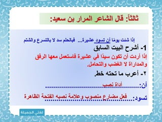 ‫ا‬ً‫م‬‫يو‬ ‫شئت‬ ‫إذا‬
‫تسود‬ ‫أن‬
‫عشيرة‬
...
‫والشت‬ ‫بالتسرع‬ ‫َل‬ ‫سد‬ ‫ابالحل‬
1
-
‫السابق‬ ‫البيت‬ ‫أشرح‬
۲
-
‫خب‬ ‫تحته‬ ‫ما‬ ‫أعرب‬
.
‫أن‬
...............................................:
‫تسود‬
............................................:
ً‫ا‬‫ثالث‬
:
‫سعيد‬ ‫بن‬ ‫المرار‬ ‫الشاعر‬ ‫قال‬
:
‫نصب‬ ‫أداة‬
‫الظاهرة‬ ‫الفتحة‬ ‫نصبه‬ ‫وعالمة‬ ‫منصوب‬ ‫مضارع‬ ‫اعل‬
‫الراق‬ ‫معها‬ ‫ااستعمل‬ ‫عشيرة‬ ‫ا‬ ‫ًا‬‫د‬‫سي‬ ‫تكون‬ ‫أن‬ ‫أردت‬ ‫إذا‬
‫والتحامل‬ ‫الغضب‬ ‫َل‬ ‫والمداراة‬
.
 