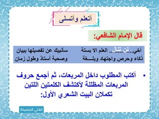 ‫الشااع‬ ‫اإلما‬ ‫قال‬
:
•
‫حروف‬ ‫أجمع‬ ‫ث‬ ‫المربعات‬ ‫داخل‬ ‫المبلوب‬ ‫أكتب‬
‫اللتين‬ ‫الكلمتين‬ ‫ألكتشف‬ ‫المظللة‬ ‫المربعات‬
‫األول‬ ‫الشعري‬ ‫البيت‬ ‫تكمالن‬
:
‫أخ‬
..............
‫ب‬ ‫تفصيلها‬ ‫عن‬ ‫سأنبي‬ ‫بستة‬ ‫اَل‬ ‫العل‬
‫بيان‬
‫زمان‬ ‫وبول‬ ‫أستاذ‬ ‫وصحبة‬ ‫وبلــــغة‬ ‫واجتهاد‬ ‫وحرص‬ ‫ذكاء‬
‫تنال‬ ‫لن‬
 