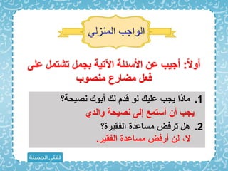 ً‫َل‬‫أو‬
:
‫ع‬ ‫تشتمل‬ ‫بجمل‬ ‫اآلتية‬ ‫األسئلة‬ ‫عن‬ ‫أجيب‬
‫لى‬
‫منصوب‬ ‫مضارع‬ ‫اعل‬
.1
‫نصيحة؟‬ ‫أبو‬ ‫ل‬ ‫قد‬ ‫لو‬ ‫علي‬ ‫يجب‬ ‫ماذا‬
.2
‫الفقيرة؟‬ ‫مساعدة‬ ‫تراض‬ ‫هل‬
‫والدي‬ ‫نصيحة‬ ‫إلى‬ ‫أستمع‬ ‫أن‬ ‫يجب‬
‫الفقي‬ ‫مساعدة‬ ‫أراض‬ ‫لن‬ ‫َل‬
‫ر‬
.
 