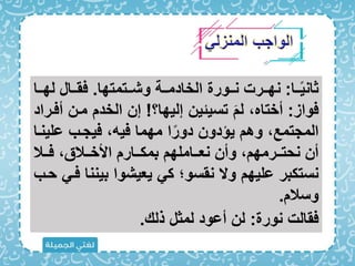 ‫مما‬‫م‬ً‫ي‬‫ثان‬
:
‫ممتمتها‬‫م‬‫وش‬ ‫ممة‬‫م‬‫الخادم‬ ‫ممورة‬‫م‬‫ن‬ ‫ممرت‬‫م‬‫نه‬
.
‫مما‬‫م‬‫له‬ ‫ممال‬‫م‬‫اق‬
‫اواز‬
:
‫إليها؟‬ ‫تسيئين‬ َ ‫ل‬ ‫أختاه‬
!
‫ممن‬ ‫الخد‬ ‫إن‬
‫أامراد‬
‫علي‬ ‫ايجمب‬ ‫ايه‬ ‫مهما‬ ‫ا‬ً‫دور‬ ‫يؤدون‬ ‫وه‬ ‫المجتمع‬
‫نما‬
‫ممال‬‫م‬‫ا‬ ‫ممالق‬‫م‬‫األخ‬ ‫ممار‬‫م‬‫بمك‬ ‫ممامله‬‫م‬‫نع‬ ‫وأن‬ ‫ممرمه‬‫م‬‫نحت‬ ‫أن‬
‫بين‬ ‫يعيشوا‬ ‫ك‬ ‫نقسو؛‬ ‫وَل‬ ‫عليه‬ ‫نستكبر‬
‫حمب‬ ‫ام‬ ‫نا‬
‫وسال‬
.
‫نورة‬ ‫اقالت‬
:
‫ذل‬ ‫لمثل‬ ‫أعود‬ ‫لن‬
.
 