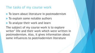 The tasks of my course work
 To learn about literature in postmodernism
 To explain some notable authors
 To analyze their work and learn
The subject of my course work is to explore
writer’ life and their work which were written in
postmodernism. Also, it gives information about
some influences to postmodernism literature
 