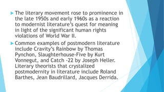 The literary movement rose to prominence in
the late 1950s and early 1960s as a reaction
to modernist literature’s quest for meaning
in light of the significant human rights
violations of World War II.
 Common examples of postmodern literature
include Cravity’s Rainbow by Thomas
Pynchon, Slaughterhouse-Five by Kurt
Vonnegut, and Catch -22 by Joseph Heller.
Literary theorists that crystalized
postmodernity in literature include Roland
Barthes, Jean Baudrillard, Jacques Derrida.
 