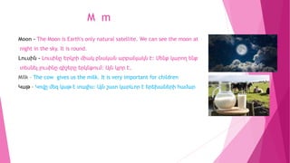 M m
Moon - The Moon is Earth's only natural satellite. We can see the moon at
night in the sky. It is round.
Լուսին - Լուս...