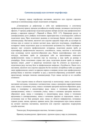 9
Самоевалуација као сегмент портфолија
У процесу израде портфолија наставник, васпитач или стручни сарадник
спроводи и самоевалуацију својих педагошких остварења.
„Самопроцена је рефлексија о себи као професионалцу и сопственој
професионалној пракси, процена усклађености између намере, деловања и постигнутих
ефеката. У процесу рефлексије педагошки радник мапира циљеве свој професионалног
развоја у наредном периоду“. (Чарапић и Шаин, 2012: 117). Најважнији разлог за
самовредновање јесте увиђање позитивних карактеристика и потенцијалних слабости
педагошког рада. Пред педагошког радника се постављају бројни захтеви у процесу
самоевалуације. Наставник, васпитач или стручни сарадник мора себи да одговори на
питања која се односе на начине његовог рада, приступе подучавању, упоређивање
оствареног нивоа педагошког рада са постављеним циљевима итд. Након одговора и
процене овог сегмента професионалних остварења, педагошки радник треба да
идентификује професионалне квалитете, способности, знања, вештине и постигнућа
која осликавају његов васпитно-образовни рад. Након идентифковања оног што
поседује, наставник треба да усредсреди себе на препознавање пожељних
професионалних знања и вештина које му недостају у које треба да развија и
унапређује. Осим позитивних страна свог рада, педагошки радник треба да изврши
процену својих „мана“ и пројектује механизам који ће учинити да недостаци у
педагошком раду постану база за професионални напредак у будућности. Након тога,
наставник, васпитач или стручни сарадник ће без великих оптерећења моћи да одреди
своје професионалне домете за наредни период и направи лични план професионалног
развоја.Знања и вештине потребни за рад у васпитно-образовној установи65 такође
представљају значајан чинилац самоевалуације. Скуп знања састоји се из следећих
елемената:
Уско стручна знања из области педагогије и психологије; знања о различитим
наставним методама, техникама и активностима; знања о развојним карактеристикама
деце; знања о техникама учења; знања о основама програма васпитно-образовног рада;
знања о планирању и евидентирању рада; знање о техникама вредновања и
самовредновања; знања о техникама учења; знања о основама програма васпитно-
образовног рада; знања о планирању и евидентирању рада; знање о техникама
вредновања и самовредновања; знања о начинима сарадње са породицом; знања о
установама које се баве развојем деце; знања из области информатике, познавање
страних језика, закона, прописа, правних аката; Део самопроцене који ставља акценат
на сегмент вештина наставника, васпитача или стручног сарадника подразумева
следеће вештине:
Тимски рад; Комуникацијске вештине; Активно слушање;
Примену индивидуалног, фронталног, групном и рада у пару са ученицима;
 