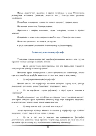 10
Израда дидактичких средстава и других материјала за рад; Организација
разноврсних активности (приредбе, рецитали итд.); Конструктивно решавање
конфликата;
Коришћење разноврсних техника (на пример, ликовних) у раду са децом;
Преношење знања деци; Самовредновање;
Изражавање – говорно, пантомима, глума; Моторичке, ликовне и музичке
вештине;
Отвореност ка новостима, отвореност за себе и друге; Емпатија и алтруизам;
Покретање различитих активности, лидерство;
Сарадња са осталим учесницима и чиниоцима у педагошком раду;
Самовредновање портфолија
У поступку самовредновања свог портфолија наставник, васпитач или стручни
сарадник тежи да одговори на следећа питања:
- Да ли мој портфолио јасно приказује оно што радим, како то радим и
зашто то радим у својој педагошкој пракси?
Наставник врши самовредновање личне професионалне филозофије, начина
свог рада, посебно се осврћући на методе и технике које користи у поучавању.
- Да ли је приказан садржај портфолија?
Вршећи преглед свог портфолија, наставник проверава садржај истог, приступ
изложеном у портфолију и оцењује садржину приложеног у њему.
- Да ли портфолио садржи рефлексију о мојој пракси, знањима и
вештинама?
Вршећи самопроцену свог портфолија и изложеног у њему, наставник, васпитач
или стучни сарадник треба објективно процени у којој мери портфолио представља
огледало његових компетенција и педагошких вештина.
- Да ли су описане моје стратегије и методе рада?
Аутор портфолија испитује квалитет изложеног у портфолију које осликава
иновативну технику рада и методе којима се служи.
- Да ли је оно што је наведено као професионална филозофија
документовано доказима у виду прилога у портфолију, односно да ли су циљеви и
вредности које заступам у раду документовани доказима у портфолију?
 