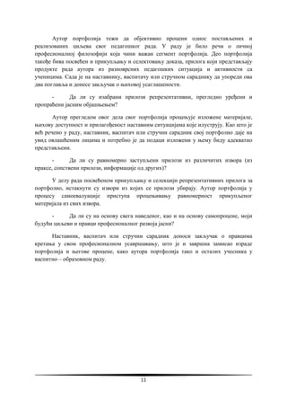 11
Аутор портфолија тежи да објективно процени однос постављених и
реализованих циљева свог педагошког рада. У раду је било речи о личној
професионалној филозофији која чини важан сегмент портфолија. Део портфолија
такође бива посвећен и прикупљању и селектовању доказа, прилога који представљају
продукте рада аутора из разноврсних педагошких ситуација и активности са
ученицима. Сада је на наставнику, васпитачу или стручном сараднику да упореди ова
два поглавља и донесе закључак о њиховој усаглашености.
- Да ли су изабрани прилози репрезентативни, прегледно уређени и
пропраћени јасним објашњењем?
Аутор прегледом овог дела свог портфолија процењује изложене материјале,
њихову доступност и прилагођеност наставним ситуацијама које илуструју. Као што је
већ речено у раду, наставник, васпитач или стручни сарадник свој портфолио даје на
увид овлашћеним лицима и потребно је да подаци изложени у њему биду адекватно
представљени.
- Да ли су равномерно заступљени прилози из различитих извора (из
праксе, сопствени прилози, информације од других)?
У делу рада посвећеном прикупљању и селекцији репрезентативних прилога за
портфолио, истакнути су извори из којих се прилози убирају. Аутор портфолија у
процесу самоевалуације приступа процењивању равномерност прикупљеног
материјала из свих извора.
- Да ли су на основу свега наведеног, као и на основу самопроцене, моји
будући циљеви и правци професионалног развоја јасни?
Наставник, васпитач или стручни сарадник доноси закључак о правцима
кретања у свом професионалном усавршавању, што је и завршна замисао израде
портфолија и његове процене, како аутора портфолија тако и осталих учесника у
васпитно – образовном раду.
 