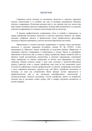 12
ЗАКЉУЧАК
Савремена школа изискује од наставника, васпитача и стручних сарадника
додатне компетенције и то посебно оне које се развијају разноврсним облицима
стручног усавршавања. Педагошки радници који су део средине која учи, школе која
више пажње посвећује стручном усавршавању показују већу ангажованост за додатним
стручним усавршавањем и стицањем компетенција које им недостају.
У процесу професионалног усавршавања стиче се потреба и оправданост за
израду портфолија наставника, васпитача и стручног сарадника. Важност ове збирке
пажљиво одабраних прилога и формулисања личне професионалне филозофије
доказана је бројним примерима у многим светским образовним системима.
Правилником о сталном стручном усавршавању и стицању знања наставника,
васпитача и стручних сарадника (Службени гласник РС бр. 85/2013, чл.20),
прецизирана је обавезност израде портфолија за педагошке раднике. Приручник за
планирање стручног усавршавања и напредовања у издању Завода за унапређење
образовања и васпитања даје су оквир за израду портфолија. Бројне издавачке куће су
пружиле помоћ наставницима, васпитачима и стручним сарадницима, изградивши
нацрт портфолија са главним смерницама за његово даље формирање од стране
појединца. Овакав законски оквир и труд свих учесника у васпитно-образовном
процесу гарантује успех у изради портфолија који тежи да као иновативни модел
потпомогне дефинисању степена професионалног и стручног усавршавања наставника
у циљу одржавања феномена „друштво које учи“.Дакле, портфолио наставника се
посматра, не само као алтернативни облик процене његове ефикасности и
професионализма, већ и као механизам самообразовања, самоспознаје и
самоактуелизације личности наставника. Састав портфолија зависи од конкретних
задатака које је наставник ставио испред себе и садржи документа релевентна за
његову каријеру.
 