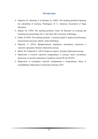 13
Литература
 Edgerton, R.; Hutching, P. & Quinlan, K. (2002): The teaching portfolio:Capturing
the scholarship of teaching, Washington, D. C: American Association of Higer
Education.
 Kaplan, M. (1998): The teaching portfolio, Center for Research on Learning and
Teaching Occasional Paper No.11 Ann Abor, MI: University of Michigan.
 Seldin, P.(1997): The teaching portfolio: A practical guide to improved performance
and promotion decisions, Bolton: Anker Publishing.
 Чарапић, С. (2013): Професионални портфолио наставника, васпитача и
стручног сарадника, Београд: Креативни центар.
 Шаин, М. и Чарапић, С. (2012): Корак по корак 3, Београд: Креативни центар.
 Правилник о сталном стручном усавршавању и стицању звања наставника,
васпитача и стручних сарадника, Службени гласник РС бр. 85/2013.
 Приручник за планирање стручног усавршавања и напредовања, Завод за
унапређивање образовања и васпитања, Београд, 2012.
 