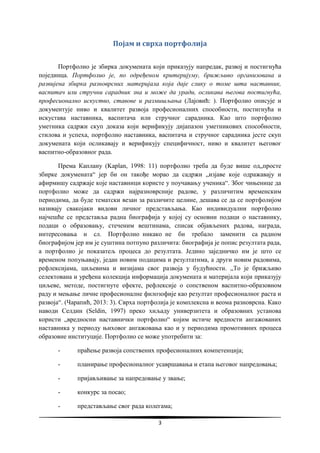 3
Појам и сврха портфолија
Портфолио је збирка докумената који приказују напредак, развој и постигнућа
појединца. Портфолио је, по одређеном критеријуму, брижљиво организована и
развијена збирка разноврсних материјала која даје слику о томе шта наставник,
васпитач или стручни сарадник зна и може да уради, осликава његова постигнућа,
професионално искуство, ставове и размишљања (Лајовић: ). Портфолио описује и
документује ниво и квалитет развоја професионалних способности, постигнућа и
искустава наставника, васпитача или стручног сарадника. Као што портфолио
уметника садржи скуп доказа који верификују дијапазон уметникових способности,
стилова и успеха, портфолио наставника, васпитача и стручног сарадника јесте скуп
докумената који осликавају и верификују специфичност, ниво и квалитет његовог
васпитно-образовног рада.
Према Каплану (Kaplan, 1998: 11) портфолио треба да буде више од„просте
збирке докумената“ јер би он такође морао да садржи „изјаве које одражавају и
афирмишу садржаје које наставници користе у поучавању ученика“. Због чињенице да
портфолио може да садржи најразноврсније радове, у различитим временским
периодима, да буде тематски везан за различите целине, дешава се да се портфолијом
називају свакојаки видови личног представљања. Као индивидуални портфолио
најчешће се представља радна биографија у којој су основни подаци о наставнику,
подаци о образовању, стеченим вештинама, списак објављених радова, награда,
интересовања и сл. Портфолио никако не би требало заменити са радном
биографијом јер им је суштина потпуно различита: биографија је попис резултата рада,
а портфолио је показатељ процеса до резултата. Једино заједничко им је што се
временом попуњавају, један новим подацима и резултатима, а други новим радовима,
рефлексијама, циљевима и визијама свог развоја у будућности. „То је брижљиво
селектована и уређена колекција информација докумената и материјала који приказују
циљеве, методе, постигнуте ефекте, рефлексије о сопственом васпитно-образовном
раду и мењање личне професионалне филозофије као резултат професионалног раста и
развоја“. (Чарапић, 2013: 3). Сврха портфолија је комплексна и веома разноврсна. Како
наводи Селдин (Seldin, 1997) преко хиљаду универзитета и образовних установа
користи „вредносни наставнички портфолио“ којим истиче вредности ангажованих
наставника у периоду њиховог ангажовања као и у периодима промотивних процеса
образовне институције. Портфолио се може употребити за:
- праћење развоја сопствених професионалних компетенција;
- планирање професионалног усавршавања и етапа његовог напредовања;
- пријављивање за напредовање у звање;
- конкурс за посао;
- представљање свог рада колегама;
 