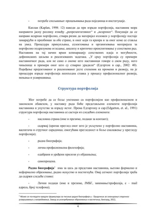4
- потребе спољашњег процењивања рада појединца и институције.
Каплан (Kaplan, 1998: 12) наводи да при изради портфолија, наставник мора
направити јасну разлику између „репрезентативног“ и „исцрпног“. Покушаји да се
направи исцрпан портфолио, ствара ризик да материјал изложен у портфолију постаје
замарајући и преобиман за обе стране, и оног који га креира и за оног коме се ставља
на увид. Процедура прикупљања, селектовања и организовања материјала за
портфолио подразумева огледање, анализу и критичко преиспитивање у сопствени рад.
Наставник на тај начин врши компарацију сопствених идеја и могућности,
дефинисаних циљева и реализованих задатака. „У срцу портфолија су примери
наставничког рада, али не само о ономе што наставници говоре о свом раду, него
чињенице и примери оног што су стварно урадили“ (Едгертон и сар., 2002: 40).
Поређење пројектованог и реализованог јесте степеник ка промени и развоју, па је
процедура израде портфолија неопходна ставка у процесу професионалног развоја,
мењања и усавршавања.
Структура портфолија
Због потребе да се боље упознамо са портфолијом као професионалном и
законском обавезом, у наставку рада биће представљени елементи портфолија
наставника и упутства за израду истог. Према Едгартону и сар.(Edgarton, et. al., 1991)
структура портфолија наставника се састоји из следећих елемената:
- насловна страна (име и презиме, подаци за контакт);
- садржај (кратак преглед оног што је укључено у портфолио наставника,
васпитача и стручног сарадника; омогућава прегледност и боље сналажење у прегледу
портфолија);
- радна биографија;
- лична професионална филозофија;
- одабрани и уређени прилози уз објашњења;
- самопроцена.
Радна биографија1
има за циљ да представи наставника, његово формално и
неформално образовање, радно искуство и постигнућа. Овај сегмент портфолија треба
да садржи следеће ставке:
- Лични подаци (име и презиме, ЈМБГ, занимање/професија, е – mail
адреса, број телефона);
1
Може се погледати предлог формулара за писање радне биографије у : Приручник за планирање стручног
усавршавања и напредовања, Завод за унапређивање образовања и васпитања, Београд, 2012,
 