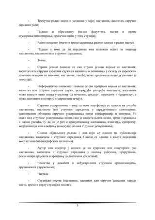 5
- Тренутно радно место и установа у којој наставник, васпитач, стручни
сарадник ради;
- Подаци о образовању (назив факултета, место и време
студирања/дипломирања, просечна оцена у току студија);
- Радно искуство (место и време заснивања радног односа и радно место);
- Подаци о томе да ли појединац има положен испит за лиценцу
наставника, васпитача или стручног сарадника;
- Звање;
- Страни језици (наводе се сви страни језици којима се наставник,
васпитач или стручни сарадник служи,са назнаком о познавању у складу са европским
језичким оквиром по нивоима, наставник, такође, може приложити потврду уколико је
поседује);
- Информатичка писменост (наводе се сви програми којима се наставник,
васпитач или стручни сарадник служи, укључујући употребу интернета; наставник
може навести ниво знања у распону од почетног, средњег, напредног и еспертског, а
може доставити и потврду о завршеном течају);
- Стручно усавршавање – овај сегмент портфолија се односи на учешће
наставника, васпитача или стручног сарадника у акредитованим семинарима,
разноврсним облицима стручног усавршавања попут конференција и конгреса. Уз
сваки вид стручног усавршавања неопходно је навести његов назив, време одржавања
и начин учешћа, тј. да ли је реч о присуствовању наставника, излагању, ауторству,
координацији или извођењу поменутог облика стручног усавршавања;
- Списак објављених радова ( део који се односи на публикације
наставника, васпитача и стручног сарадника. Наводе се чланци и књиге појединца
конплетним библиографским подацима).
- Аутор или коаутор ( односи се на аутроски или коауторски рад
наставника, васпитача и стручног сарадника у писању уџбеника, приручника,
реализацији пројеката и креирању дидактичких средстава);
- Чланство у домаћим и међународним стручним организацијама,
друштвима и удружењима;
- Награде
- Студијске посете (наставник, васпитач или стручни сарадник наводи
место, време и сврху студијске посете);
 