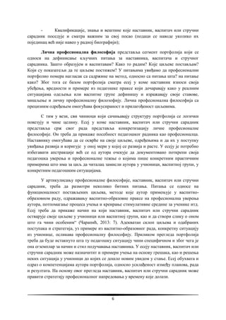 6
- Квалификације, знања и вештине које наставник, васпитач или стручни
сарадник поседује и сматра важним за свој посао (подаци се наводе уколико их
појединац већ није навео у радној биографији);
Лична професионална философија представља сегмент портфолија који се
односи на дефинисање кључних питања за наставника, васпитача и стручног
сарадника. Зашто образујем и васпитавам? Како то радим? Које циљеве постављам?
Који су показатељи да те циљеве постижем? У питањима увиђамо да професионални
портфолио помера нагласак са садржине на метод, односно са питања шта? на питање
како? Због тога се базом портфолија сматра есеј у коме наставник износи своја
убеђења, вредности и примере из педагошке праксе који дочаравају како у реалним
ситуацијама одељења или васпитне групе дефинишу и изражавају своје ставове,
мишљење и личну професионалну филозофију. Лична професионална философија са
прецизним одређењем омогућава фокусираност и прилагођеност циљевима.
С тим у вези, сви чиниоци који сачињавају структуру портфолија се логички
повезују и чине целину. Есеј у коме наставник, васпитач или стручни сарадник
представља срж свог рада представља конкретизацију личне професионалне
философије. Он треба да прикаже посебност педагошког радника као професионалца.
Наставнику омогућава да се осврће на своје циљеве, одређењима и да их у поступку
увиђања развија и коригује у оној мери у којој се развија и расте. У есеју је потребно
избегавати апстракције већ се од аутора очекује да документовано поткрепи своја
педагошка уверења и професионалне тежње о којима пише конкретним практичним
примерима што има за циљ да читалац замисли аутора у учионици, васпитној групи, у
конкретним педагошким ситуацијама.
У артикулисању професионалне философије, наставник, васпитач или стручни
сарадник, треба да размотри неколико битних питања. Питања се односе на
функционалност постављених циљева, методе које аутор примењује у васпитно-
образовном раду, одражавању васпитно-образовне праксе на професионална уверења
аутора, потпомагање процеса учења и креирање стимулативне средине за ученике итд.
Есеј треба да прикаже начин на који наставник, васпитач или стручни сарадник
остварује своје циљеве у учионици или васпитној групи, као и да створи слику о оном
што га чини особеним“ (Чарапић, 2013: 7). Адекватан склоп циљева и одабраних
поступака и стратегија, уз примере из васпитно-образовног рада, конкретну ситуацију
из учионице, осликава професионалну философију. Приликом прегледа портфолија
треба да буде истакнуто шта ту педагошку ситуацију чини специфичном и због чега је
она егземплар за начин и стил подучавања наставника. У есеју наставник, васпитач или
стручни сарадник може назначитит и примери учења на основу грешака, као и решења
неких ситуација у учионици до којих се дошло новим увидом у стање. Есеј обухвата и
одраз о компетенцијама аутора портфолија, односно усклађеност између планова, рада
и резултата. На основу овог прегледа наставник, васпитач или стручни сарадник може
правити стратегију професионалног напредовања у времену које долази.
 