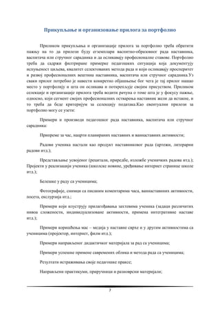 7
Прикупљање и организовање прилога за портфолио
Приликом прикупљања и организације прилога за портфолио треба обратити
пажњу на то да прилози буду егземплари васпитно-образовног рада наставника,
васпитача или стручног сарадника и да осликавају професионалне ставове. Портфолио
треба да садржи филтриране примерке педагошких ситуација која документују
испуњеност циљева, квалитет селектованих метода рада и који осликавају просперитет
и развој професионалних вештина наставника, васпитача или стручног сарадника.Уз
сваки прилог потребно је навести конкретно објашњење бог чега је тај прилог нашао
место у портфолију и шта он осликава и поткрепљује својим присуством. Приликом
селекције и организације прилога треба водити рачуна о томе шта је у фокусу пажње,
односно, који сегмент својих професионалних остварења наставник жели да истакне, и
то треба да беде критеријум за селекцију података.Као евентуални прилози за
портфолио могу се узети:
Примери и производи педагошког рада наставника, васпитача или стручног
сарадника:
Припреме за час, нацрти планираних наставних и ваннаставних активности;
Радови ученика настали као продукт наставниковог рада (цртежи, литерарни
радови итд.);
Представљање усвојеног (рецитали, приредбе, изложбе ученичких радова итд.);
Пројекти у реализацији ученика (школске новине, уређивање интернет странице школе
итд.);
Белешке у раду са ученицима;
Фотографије, снимци са писаним коментарима часа, ваннаставнних активности,
посета, екслурзија итд.;
Примери који илуструју прилагођавања захтевима ученика (задаци различитих
нивоа сложености, индивидуализоване активности, примена интегративне наставе
итд.);
Примери коришћења мас – медија у наставне сврхе и у другим активностима са
ученицима (пројектор, интернет, филм итд.);
Примери направљеног дидактичког материјала за рад са ученицима;
Примери успешне примене савремених облика и метода рада са ученицима;
Резултати истраживања своје педагошке праксе;
Направљени практикуми, приручници и разноврсни материјали;
 