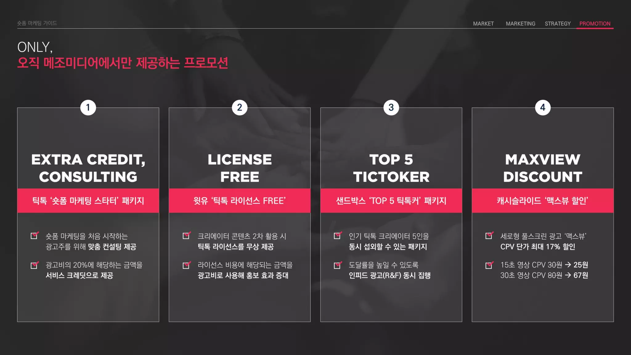 ONLY,
오직 메조미디어에서만 제공하는 프로모션
4
캐시슬라이드 ‘맥스뷰 할인’
세로형 풀스크린 광고 ‘맥스뷰’
CPV 단가 최대 17% 할인
15초 영상 CPV 30원  25원
30초 영상 CPV 80원  67원
1
틱톡 ‘숏폼 마케팅 스타터’ 패키지
숏폼 마케팅을 처음 시작하는
광고주를 위해 맞춤 컨설팅 제공
광고비의 20%에 해당하는 금액을
서비스 크레딧으로 제공
윗유 ‘틱톡 라이선스 FREE’
2
크리에이터 콘텐츠 2차 활용 시
틱톡 라이선스를 무상 제공
라이선스 비용에 해당되는 금액을
광고비로 사용해 홍보 효과 증대
3
샌드박스 ‘TOP 5 틱톡커’ 패키지
인기 틱톡 크리에이터 5인을
동시 섭외할 수 있는 패키지
도달률을 높일 수 있도록
인피드 광고(R&F) 동시 집행
 
