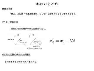 ガリレイ変換とは
どの慣性系でも時間の流れ⽅が同じ。
慣性系とは
本⽇のまとめ
「静⽌」または「等速直線運動」をしている座標系のことを慣性系と⾔う。
慣性系同⼠を結びつける変換式である。
ガリレオ変換が成り⽴つ条件は
 