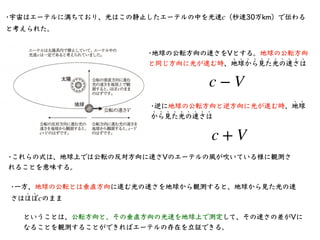 •宇宙はエーテルに満ちており、光はこの静⽌したエーテルの中を光速 （秒速30万km）で伝わる
と考えられた。
c
•地球の公転⽅向の速さをVとする。地球の公転⽅向
と同じ⽅向に光が進む時、地球から⾒た光の速さは
﹅ ﹅ ﹅ ﹅ ﹅ ﹅ ﹅ ﹅ ...
