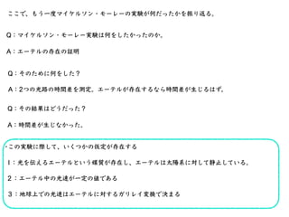 ここで、もう⼀度マイケルソン・モーレーの実験が何だったかを振り返る。
Q：マイケルソン・モーレー実験は何をしたかったのか。
A：エーテルの存在の証明
Q：そのために何をした？
A：2つの光路の時間差を測定。エーテルが存在するなら時間差が⽣じるは...