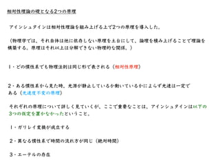 相対性理論の礎となる2つの原理
1・どの慣性系でも物理法則は同じ形で表される（相対性原理）
アインシュタインは相対性理論を組み上げる上で2つの原理を導⼊した。
（物理学では、それ⾃体は他に依存しない原理を⼟台にして、論理を積み上げることで理論を...