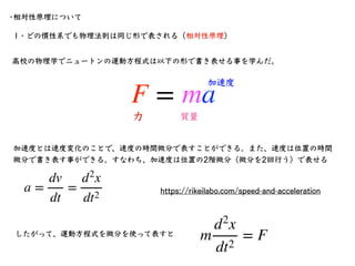 •相対性原理について
1・どの慣性系でも物理法則は同じ形で表される（相対性原理）
F = ma
⾼校の物理学でニュートンの運動⽅程式は以下の形で書き表せる事を学んだ。
⼒ 質量
加速度
加速度とは速度変化のことで、速度の時間微分で表すことができ...