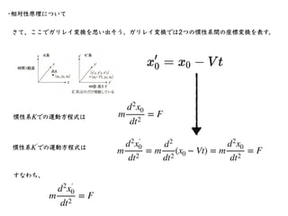 さて、ここでガリレイ変換を思い出そう。ガリレイ変換では2つの慣性系間の座標変換を表す。
•相対性原理について
m
d2
x0
dt2
= F
慣性系 での運動⽅程式は
K
慣性系 での運動⽅程式は
K′
￼
m
d2
x′
￼
0
dt2
= ...